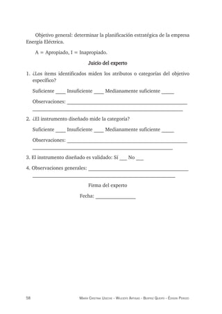 58 maría crisTina useche - Wileidys arTigas - BeaTriz Queipo - édison perozo
Objetivo general: determinar la planificación estratégica de la empresa
Energía Eléctrica.
A = Apropiado, I = Inapropiado.
Juicio del experto
1. ¿Los ítems identificados miden los atributos o categorías del objetivo
específico?
Suficiente ____ Insuficiente ____ Medianamente suficiente _____
Observaciones: ________________________________________________
____________________________________________________________
2. ¿El instrumento diseñado mide la categoría?
Suficiente ____ Insuficiente ____ Medianamente suficiente _____
Observaciones: ________________________________________________
________________________________________________________
3. El instrumento diseñado es validado: Sí ___ No ___
4. Observaciones generales: ________________________________________
_________________________________________________________
Firma del experto
Fecha: ________________
 