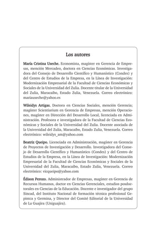 Los autores
María Cristina Useche. Economista, magíster en Gerencia de Empre-
sas, mención Mercadeo, doctora en Ciencias Económicas. Investiga-
dora del Consejo de Desarrollo Científico y Humanístico (Condes) y
del Centro de Estudios de la Empresa, en la Línea de Investigación:
Modernización Empresarial de la Facultad de Ciencias Económicas y
Sociales de la Universidad del Zulia. Docente titular de la Universidad
del Zulia, Maracaibo, Estado Zulia, Venezuela. Correo electrónico:
mariauseche@yahoo.es
Wileidys Artigas. Doctora en Ciencias Sociales, mención Gerencia;
magíster Scientiarium en Gerencia de Empresas, mención Operacio-
nes, magíster en Dirección del Desarrollo Local, licenciada en Admi-
nistración. Profesora e investigadora de la Facultad de Ciencias Eco-
nómicas y Sociales de la Universidad del Zulia. Docente asociada de
la Universidad del Zulia, Maracaibo, Estado Zulia, Venezuela. Correo
electrónico: wileidys_am@yahoo.com
Beatriz Queipo. Licenciada en Administración, magíster en Gerencia
de Proyectos de Investigación y Desarrollo. Investigadora del Conse-
jo de Desarrollo Científico y Humanístico (Condes) y del Centro de
Estudios de la Empresa, en la Línea de Investigación: Modernización
Empresarial de la Facultad de Ciencias Económicas y Sociales de la
Universidad del Zulia, Maracaibo, Estado Zulia, Venezuela. Correo
electrónico: vicqueipo@yahoo.com
Édison Perozo. Administrador de Empresas, magíster en Gerencia de
Recursos Humanos, doctor en Ciencias Gerenciales, estudios posdoc-
torales en Ciencias de la Educación. Docente e investigador del grupo
Sincad, del Instituto Nacional de formación técnica profesional Ge-
pintca y Germina, y Director del Comité Editorial de la Universidad
de La Guajira (Uniguajira).
 
