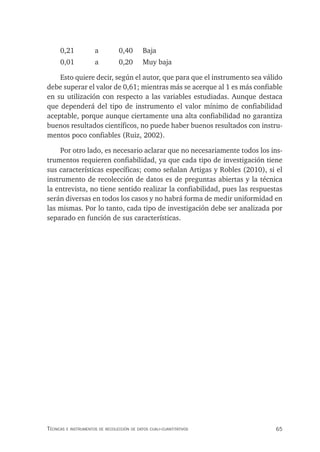65
Técnicas e insTrumenTos de recolección de daTos cuali-cuanTiTaTivos
0,21 a 0,40 Baja
0,01 a 0,20 Muy baja
Esto quiere decir, según el autor, que para que el instrumento sea válido
debe superar el valor de 0,61; mientras más se acerque al 1 es más confiable
en su utilización con respecto a las variables estudiadas. Aunque destaca
que dependerá del tipo de instrumento el valor mínimo de confiabilidad
aceptable, porque aunque ciertamente una alta confiabilidad no garantiza
buenos resultados científicos, no puede haber buenos resultados con instru-
mentos poco confiables (Ruiz, 2002).
Por otro lado, es necesario aclarar que no necesariamente todos los ins-
trumentos requieren confiabilidad, ya que cada tipo de investigación tiene
sus características específicas; como señalan Artigas y Robles (2010), si el
instrumento de recolección de datos es de preguntas abiertas y la técnica
la entrevista, no tiene sentido realizar la confiabilidad, pues las respuestas
serán diversas en todos los casos y no habrá forma de medir uniformidad en
las mismas. Por lo tanto, cada tipo de investigación debe ser analizada por
separado en función de sus características.
 