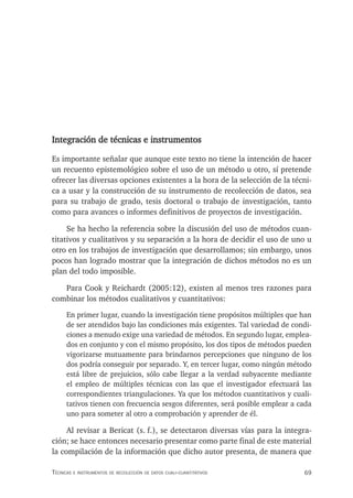 69
Técnicas e insTrumenTos de recolección de daTos cuali-cuanTiTaTivos
Integración de técnicas e instrumentos
Es importante señalar que aunque este texto no tiene la intención de hacer
un recuento epistemológico sobre el uso de un método u otro, sí pretende
ofrecer las diversas opciones existentes a la hora de la selección de la técni-
ca a usar y la construcción de su instrumento de recolección de datos, sea
para su trabajo de grado, tesis doctoral o trabajo de investigación, tanto
como para avances o informes definitivos de proyectos de investigación.
Se ha hecho la referencia sobre la discusión del uso de métodos cuan-
titativos y cualitativos y su separación a la hora de decidir el uso de uno u
otro en los trabajos de investigación que desarrollamos; sin embargo, unos
pocos han logrado mostrar que la integración de dichos métodos no es un
plan del todo imposible.
Para Cook y Reichardt (2005:12), existen al menos tres razones para
combinar los métodos cualitativos y cuantitativos:
En primer lugar, cuando la investigación tiene propósitos múltiples que han
de ser atendidos bajo las condiciones más exigentes. Tal variedad de condi-
ciones a menudo exige una variedad de métodos. En segundo lugar, emplea-
dos en conjunto y con el mismo propósito, los dos tipos de métodos pueden
vigorizarse mutuamente para brindarnos percepciones que ninguno de los
dos podría conseguir por separado. Y, en tercer lugar, como ningún método
está libre de prejuicios, sólo cabe llegar a la verdad subyacente mediante
el empleo de múltiples técnicas con las que el investigador efectuará las
correspondientes triangulaciones. Ya que los métodos cuantitativos y cuali-
tativos tienen con frecuencia sesgos diferentes, será posible emplear a cada
uno para someter al otro a comprobación y aprender de él.
Al revisar a Bericat (s. f.), se detectaron diversas vías para la integra-
ción; se hace entonces necesario presentar como parte final de este material
la compilación de la información que dicho autor presenta, de manera que
 