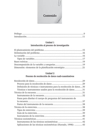 Contenido
Prólogo .....................................................................................................9
Introducción............................................................................................11
Unidad 1
Introducción al proceso de investigación
El planteamiento del problema ...............................................................15
Delimitación del problema......................................................................16
La variable ..............................................................................................16
Tipos de variables...............................................................................17
Bases teóricas..........................................................................................19
Descomposición de la variable y categorías.............................................19
Dimensión: elementos de la planificación estratégica .............................21
Unidad 2
Proceso de recolección de datos cuali-cuantitativos
Recolección de datos...............................................................................29
Proceso para la recolección de datos ..................................................29
Definición de técnicas e instrumentos para la recolección de datos....30
Técnicas e instrumentos usados para la recolección de datos.............31
Técnica de la encuesta ............................................................................31
Instrumentos de la encuesta...............................................................32
Pasos para diseñar el cuerpo de preguntas del instrumento de
la encuesta .........................................................................................37
Partes del instrumento de la encuesta................................................38
Técnica de la entrevista...........................................................................38
Tipos de entrevista .............................................................................39
Guía de la entrevista...........................................................................39
Instrumento de la entrevista...............................................................40
Técnicas sociométricas............................................................................41
Instrumentos de las técnicas sociométricas ........................................42
Aplicaciones de las técnicas sociométricas (Hurtado, 1998): .............43
 