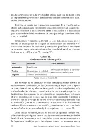 70 maría crisTina useche - Wileidys arTigas - BeaTriz Queipo - édison perozo
pueda servir para que cada investigador analice cual será la mejor forma
de implementar y, por qué no, combinar las técnicas e instrumentos cuali-
tativos y cuantitativos.
Teniendo en cuenta que el conocimiento emerge de la relación sujeto-
objeto, deben repensarse entonces las categorías existentes en la epistemo-
logía y deconstruir la línea divisoria entre lo cualitativo y lo cuantitativo
para observar la realidad social como un todo que incluye tanto la cualidad
como la cantidad.
Entendiendo y siguiendo a Bericat (s. f., p. 19), quien señala que el
método de investigación es la lógica de investigación que legitima y es-
tructura un conjunto de decisiones y actividades planificadas con objeto
de establecer enunciados verdaderos sobre la realidad social, se observan
básicamente tres (3) niveles (Ver cuadro 31).
Cuadro 31.
Niveles usados en la investigación
Nivel Involucra Visión sistémica
Metateórico Paradigmas
Deben ser coherentes o funcionar
como un cuerpo integrado
Teórico Conceptos de la realidad
Empírico Técnicas e instrumentos
Fuente: tomado de Bericat (s. f.).
Sin embargo, se ha observado que los paradigmas tienen entre sí un
reconocimiento convivencial, es decir, existen aunque hayan otros o a pesar
de otros; en ocasiones aquello que los separaba termina integrándolos en la
realidad social. No obstante, como el objeto de este texto tiene que ver con
las técnicas e instrumentos de investigación, es necesario hacer referencia
al nivel empírico, que es en el que se elige más claramente el método a
través del cual se investiga. Si en este momento el investigador tiene clara
su orientación (cualitativa o cuantitativa), puede avanzar en función de su
decisión. Si aún se encuentra en revisión, y no descarta el uso combinado
de los métodos, se presentan las siguientes opciones en el cuadro 32.
Como se hizo referencia, la idea no es hacer un apartado sobre la coin-
cidencia de los paradigmas para el uso de unas técnicas u otras; de hecho,
las técnicas e instrumentos en el material se presentan en forma conjunta.
Lo importante es reflejar que el investigador cuenta con ambas opciones y
 
