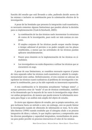 72 maría crisTina useche - Wileidys arTigas - BeaTriz Queipo - édison perozo
función del estudio que está llevando a cabo, pudiendo decidir acerca de
las mismas e inclusive su combinación para la culminación efectiva de la
investigación.
A pesar de las bondades que presenta la integración cuali-cuantitativa,
es necesario comentar algunas limitaciones que pueden afectar la decisión
para su implementación (Cook & Reichardt, 2005):
¾ La combinación de las dos técnicas suele incrementar la estructura
de costos de la investigación, pues suele ser más costoso en con-
junto.
¾ El empleo conjunto de las técnicas puede ocupar mucho tiempo
o tiempo adicional al previsto o no poder cumplir con los plazos
establecidos, a menos que las actividades de las técnicas puedan
aplicarse simultáneamente.
¾ Poseer poco dominio en la implementación de las técnicas en si-
multáneo.
¾ Los investigadores no están dispuestos a utilizar las técnicas que se
encuentren en auge.
A pesar de esas limitaciones, se considera necesario superar el punto
de vista separado sobre las técnicas cuali-cuantitativa y admitir la comple-
mentariedad entre ambas. Definitivamente, el reto consiste en adecuar sin
egoísmos las técnicas cuanti-cualitativas al problema de investigación e im-
poner la combinación, pues ya ha sido superada su innecesaria separación.
A esta combinación se le denomina actualmente “enfoque mixto”, y
aunque pareciera estar de “moda” el uso de técnicas combinadas, también
se ha demostrado que la mayoría de las veces la investigación exige obser-
var ambas perspectivas, de manera que pueda tenerse la información nece-
saria para llegar a un análisis más amplio del objeto de estudio.
Es cierto que algunos objetos de estudio, por su propia naturaleza, exi-
gen inclinarse hacia un método u otro; sin embargo, esto no puede limitar
la investigación cuando de obtención de información se trata. Ya lo seña-
laba Barrera (1999) cuando resaltaba que el sintagma alude a un proceso
integrativo de ideas y valores, lo que implica apertura y comprensión ante
los diversos paradigmas y capacidad integradora, reconciliadora de postu-
ras para poder percibir en procesos interactivos el valor de los mismos.
 