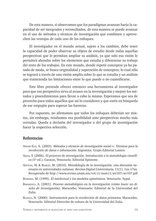 73
Técnicas e insTrumenTos de recolección de daTos cuali-cuanTiTaTivos
De esta manera, si observamos que los paradigmas avanzan hacia la ca-
pacidad de ser integrados y reconciliados, de esta manera se puede avanzar
en el uso de métodos y técnicas de investigación que combinen y aprove-
chen las ventajas de cada uno de los enfoques.
El investigador en el mundo actual, sujeto a los cambios, debe tener
la capacidad de poder observar su objeto de estudio desde todas aquellas
perspectivas que le permitan ampliar su análisis, ya que solo esa visión le
permitirá ahondar sobre los elementos que estudia y diferenciar su trabajo
del resto de los trabajos. En este mundo, donde repetir conceptos ya ha pa-
sado de moda, se busca originalidad y superación de conceptos; lo cual sólo
se logrará a través de una visión amplia sobre lo que se estudia y un análisis
que transcienda las limitaciones entre lo que puede o no cuantificarse.
Este libro pretende ofrecer entonces una herramienta al investigador
para que esa perspectiva sirva al avance en la investigación y mejore los mé-
todos y procedimientos para llevar a cabo la misma. Esperamos que sea de
provecho para todos aquellos que así lo consideren y que estén en búsqueda
de ese empujón para superar las barreras.
Por supuesto, no afirmamos que todos los enfoques deberían ser mix-
tos, sin embargo, resaltamos esa posibilidad ante perspectivas mucho más
cerradas. Queda a decisión del investigador o del grupo de investigación
hacer la respectiva selección.
Referencias
Ander-egg, E. (2003). Métodos y técnicas de investigación social iv. Técnicas para la
recolección de datos e información. Argentina: Grupo Editorial Lumen.
AriAs, F. (2006). El proyecto de investigación. Introducción a la metodología científi-
ca (5a
ed.). Caracas, Venezuela: Editorial Episteme.
ArtigAs, W. & robles, M. (2010). Metodología de la investigación: una discusión ne-
cesaria en universidades zulianas. Revista Digital Universitaria, 11(1), 1xx-17xx.
Recuperado de http://www.revista.unam.mx/vol.11/num11/art107/art107.pdf
bArrerA, M. (1999). El intelectual y los modelos epistémicos. Venezuela: Sypal.
bAvAresco, A. (2001). Proceso metodológico en la investigación (cómo hacer un di-
seño de investigación). Maracaibo, Venezuela: Editorial de la Universidad del
Zulia.
blAnco, N. (2000). Instrumentos para la recolección de datos primarios. Maracaibo,
Venezuela: Editorial Dirección de cultura de la Universidad del Zulia.
 
