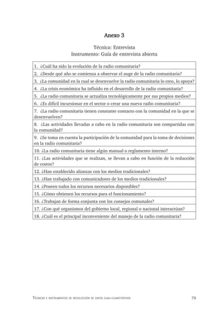 79
Técnicas e insTrumenTos de recolección de daTos cuali-cuanTiTaTivos
Anexo 3
Técnica: Entrevista
Instrumento: Guía de entrevista abierta
1. ¿Cuál ha sido la evolución de la radio comunitaria?
2. ¿Desde qué año se comienza a observar el auge de la radio comunitaria?
3. ¿La comunidad en la cual se desenvuelve la radio comunitaria lo creo, lo apoya?
4. ¿La crisis económica ha influido en el desarrollo de la radio comunitaria?
5. ¿La radio comunitaria se actualiza tecnológicamente por sus propios medios?
6. ¿Es difícil incursionar en el sector o crear una nueva radio comunitaria?
7. ¿La radio comunitaria tienen constante contacto con la comunidad en la que se
desenvuelven?
8. ¿Las actividades llevadas a cabo en la radio comunitaria son compartidas con
la comunidad?
9. ¿Se toma en cuenta la participación de la comunidad para la toma de decisiones
en la radio comunitaria?
10. ¿La radio comunitaria tiene algún manual o reglamento interno?
11. ¿Las actividades que se realizan, se llevan a cabo en función de la reducción
de costos?
12. ¿Han establecido alianzas con los medios tradicionales?
13. ¿Han trabajado con comunicadores de los medios tradicionales?
14. ¿Poseen todos los recursos necesarios disponibles?
15. ¿Cómo obtienen los recursos para el funcionamiento?
16. ¿Trabajan de forma conjunta con los consejos comunales?
17. ¿Con qué organismos del gobierno local, regional o nacional interactúan?
18. ¿Cuál es el principal inconveniente del manejo de la radio comunitaria?
 