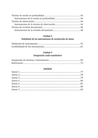Técnica de sesión en profundidad...........................................................43
Instrumentos de la sesión en profundidad..........................................44
Técnica de observación...........................................................................44
Instrumentos de la técnica de observación.........................................44
Técnica de revisión documental..............................................................48
Instrumentos de la revisión documental.............................................48
Unidad 3
Fiabilidad de los instrumentos de recolección de datos
Validación de instrumentos.....................................................................55
Confiabilidad de los instrumentos...........................................................61
Unidad 4
Integración cuali-cuantitativa
Integración de técnicas e instrumentos ...................................................69
Referencias..............................................................................................73
ANEXOS
Anexo 1...................................................................................................77
Anexo 2...................................................................................................78
Anexo 3...................................................................................................79
Anexo 4...................................................................................................80
Anexo 5...................................................................................................81
Anexo 6...................................................................................................82
Anexo 7...................................................................................................83
 