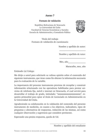 83
Técnicas e insTrumenTos de recolección de daTos cuali-cuanTiTaTivos
Anexo 7
Formato de validación
República Bolivariana de Venezuela
La Universidad del Zulia
Facultad de Ciencias Económicas y Sociales
Escuela de Administración y Contaduría Pública
Título del trabajo
Formato de validación de cuestionario
Nombre y apellido de autor:
________________________
Nombre y apellido de tutor:
________________________
Mes, año________________
Maracaibo, mes, año
Estimado (a) Colega:
Me dirijo a usted para solicitarle su valiosa opinión sobre el contenido del
siguiente instrumento, que tiene como fin obtener la información necesaria
para la evaluación de la variable.
La importancia del presente instrumento proviene de recopilar y construir
información relacionada con las operadoras habilitadas para prestar ser-
vicios de telefonía fija, móvil e internet en Venezuela, el cual servirá para
desarrollar el trabajo de grado, intitulado: “xxxxxxxxxxxxxxxxxxxxx”, re-
quisito primordial para optar al título de Licenciado en Administración en
la Universidad del Zulia.
Agradeciendo su colaboración en la validación del contenido del presente
instrumento de medición, en cuanto a los objetivos, indicadores, tipos de
preguntas y alternativas de respuestas, redacción de las mismas, así como
cualquier observación y sugerencia que considere pertinente.
Esperando una pronta respuesta, queda de Ud.
Nombre y apellido del estudiante
 