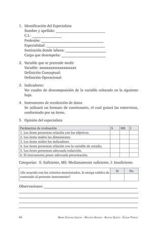 84 maría crisTina useche - Wileidys arTigas - BeaTriz Queipo - édison perozo
1. Identificación del Especialista
Nombre y apellido: ___________________________
C.I.- ________________
Profesión: __________________________________
Especialidad: ________________________________
Institución donde labora: ______________________
Cargo que desempeña: ________________________
2. Variable que se pretende medir
Variable: xxxxxxxxxxxxxxxxxxxx
Definición Conceptual:
Definición Operacional:
3. Indicadores:
Ver cuadro de descomposición de la variable colocado en la siguiente
hoja.
4. Instrumento de recolección de datos
Se utilizará un formato de cuestionario, el cual guiará las entrevistas,
conformado por xx ítems.
5. Opinión del especialista
Parámetros de evaluación S MS I
1. Los ítems presentan relación con los objetivos.
2. Los ítems miden las dimensiones.
3. Los ítems miden los indicadores.
4. Los ítems presentan relación con la variable de estudio.
5. Los ítems presentan adecuada redacción.
6. El instrumento posee adecuada presentación.
Categorías: S: Suficiente, MS: Medianamente suficiente, I: Insuficiente.
¿De acuerdo con los criterios mencionados, le otorga validez de
contenido al presente instrumento?
Sí No
Observaciones: ___________________________________________________
_________________________________________________________________
_________________________________________________________________
_________________________________________________________________
_________________________________________________________________
 