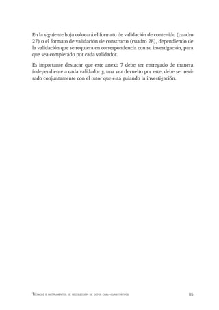 85
Técnicas e insTrumenTos de recolección de daTos cuali-cuanTiTaTivos
En la siguiente hoja colocará el formato de validación de contenido (cuadro
27) o el formato de validación de constructo (cuadro 28), dependiendo de
la validación que se requiera en correspondencia con su investigación, para
que sea completado por cada validador.
Es importante destacar que este anexo 7 debe ser entregado de manera
independiente a cada validador y, una vez devuelto por este, debe ser revi-
sado conjuntamente con el tutor que está guiando la investigación.
 