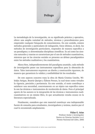 9
Técnicas e insTrumenTos de recolección de daTos cuali-cuanTiTaTivos
La metodología de la investigación, en su significado práctico y operativo,
ofrece una amplia variedad de métodos, técnicas y procedimientos para
emprender cualquier búsqueda de conocimientos. En este sentido, existen
métodos generales y particulares de indagación. Estos últimos, es decir, los
métodos de investigación particulares, responden de manera específica a
un paradigma y a determinadas disciplinas científicas. Es así como las cien-
cias naturales y exactas se caracterizan por el uso de métodos cuantitativos,
mientras que en las ciencias sociales se presenta un debate paradigmático
entre los métodos cualitativos y los cuantitativos.
Ahora bien, independientemente del paradigma asumido, cada método
de investigación posee sus instrumentos específicos para la obtención de
datos. Tales instrumentos requieren un diseño y construcción rigurosos, de
manera que garanticen la validez y confiabilidad de los resultados.
De este aspecto concreto trata la obra de María Cristina Useche, Wi-
leidys Artigas, Beatriz Queipo y Édison Perozo, la cual tiene como virtudes
la vigencia, precisión y pertinencia. En este sentido, el texto contribuye a
satisfacer una necesidad, concretamente en un tópico tan específico como
lo son las técnicas e instrumentos de recolección de datos. Pero el principal
aporte de los autores es la integración de las técnicas e instrumentos cuali-
cuantitativos en un mismo libro, lo que actualmente resulta escaso en la
literatura especializada.
Finalmente, considero que este material constituye una indispensable
fuente de consulta para estudiantes, investigadores y tesistas, motivo por el
cual lo recomiendo ampliamente.
Fidias G. Arias
Profesor titular e investigador
Doctor en Ciencias Sociales (ucv)
Premio Nacional del Libro, 2006
Prólogo
 