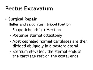 Pectus Excavatum
• Surgical Repair
Haller and associates : tripod fixation
- Subperichondrial resection
- Posterior sternal osteotomy
- Most cephalad normal cartilages are then
divided obliquely in a posterolateral
- Sternum elevated, the sternal ends of
the cartilage rest on the costal ends
 