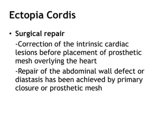 Ectopia Cordis
• Surgical repair
-Correction of the intrinsic cardiac
lesions before placement of prosthetic
mesh overlying the heart
-Repair of the abdominal wall defect or
diastasis has been achieved by primary
closure or prosthetic mesh
 