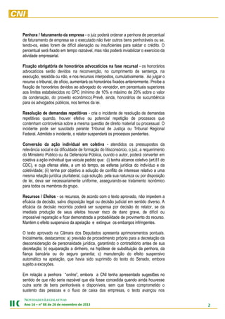 Penhora / faturamento da empresa - o juiz poderá ordenar a penhora de percentual
de faturamento de empresa se o executado não tiver outros bens penhoráveis ou se,
tendo-os, estes forem de difícil alienação ou insuficientes para saldar o crédito. O
percentual será fixado em tempo razoável, mas não poderá inviabilizar o exercício da
atividade empresarial.
Fixação obrigatória de honorários advocatícios na fase recursal - os honorários
advocatícios serão devidos na reconvenção, no cumprimento de sentença, na
execução, resistida ou não, e nos recursos interpostos, cumulativamente. Ao julgar o
recurso o tribunal, de ofício, aumentará os honorários fixados anteriormente. Proíbe a
fixação de honorários devidos ao advogado do vencedor, em percentuais superiores
aos limites estabelecidos no CPC (mínimo de 10% e máximo de 20% sobre o valor
da condenação, do proveito econômico).Prevê, ainda, honorários de sucumbência
para os advogados públicos, nos termos da lei.
Resolução de demandas repetitivas - cria o incidente de resolução de demandas
repetitivas quando, houver efetiva ou potencial repetição de processos que
contenham controvérsia sobre a mesma questão de direito material ou processual. O
incidente pode ser suscitado perante Tribunal de Justiça ou Tribunal Regional
Federal. Admitido o incidente, o relator suspenderá os processos pendentes.
Conversão da ação individual em coletiva - atendidos os pressupostos da
relevância social e da dificuldade de formação do litisconsórcio, o juiz, a requerimento
do Ministério Público ou da Defensoria Pública, ouvido o autor, poderá converter em
coletiva a ação individual que veicule pedido que: (i) tenha alcance coletivo (art.81 do
CDC), e cuja ofensa afete, a um só tempo, as esferas jurídica do indivíduo e da
coletividade; (ii) tenha por objetivo a solução de conflito de interesse relativo a uma
mesma relação jurídica plurilateral, cuja solução, pela sua natureza ou por disposição
de lei, deva ser necessariamente uniforme, assegurando-se tratamento isonômico
para todos os membros do grupo.
Recursos / Efeitos - os recursos, de acordo com o texto aprovado, não impedem a
eficácia da decisão, salvo disposição legal ou decisão judicial em sentido diverso. A
eficácia da decisão recorrida poderá ser suspensa por decisão do relator, se da
imediata produção de seus efeitos houver risco de dano grave, de difícil ou
impossível reparação e ficar demonstrada a probabilidade de provimento do recurso.
Mantém o efeito suspensivo da apelação e extingue os embargos infringentes.
O texto aprovado na Câmara dos Deputados apresenta aprimoramentos pontuais.
Inicialmente, destacamos: a) previsão de procedimento próprio para a decretação da
desconsideração de personalidade jurídica, garantindo o contraditório antes de sua
decretação; b) equiparação a dinheiro, na hipótese de substituição da penhora, da
fiança bancária ou do seguro garantia; c) manutenção do efeito suspensivo
automático na apelação, que havia sido suprimido do texto do Senado, embora
sujeito a exceções.
Em relação a penhora “online”, embora a CNI tenha apresentado sugestões no
sentido de que não seria razoável que ela fosse concedida quando ainda houvesse
outra sorte de bens penhoráveis e disponíveis, sem que fosse comprometido o
sustento das pessoas e o fluxo de caixa das empresas, o texto avançou nos
NOVIDADES LEGISLATIVAS
Ano 16 – nº 88 de 26 de novembro de 2013

2

 