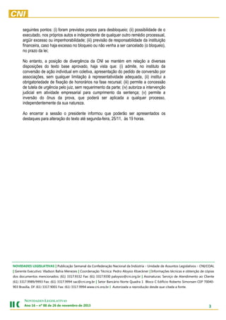 seguintes pontos: (i) foram previstos prazos para desbloqueio; (ii) possibilidade de o
executado, nos próprios autos e independente de qualquer outro remédio processual,
argüir excesso ou impenhorabilidade; (iii) previsão de responsabilidade da instituição
financeira, caso haja excesso no bloqueio ou não venha a ser cancelado (o bloqueio),
no prazo da lei;
No entanto, a posição de divergência da CNI se mantém em relação a diversas
disposições do texto base aprovado, haja vista que: (i) admite, no instituto da
conversão de ação individual em coletiva, apresentação do pedido de conversão por
associações, sem qualquer limitação à representatividade adequada, (ii) institui a
obrigatoriedade de fixação de honorários na fase recursal; (iii) permite a concessão
de tutela de urgência pelo juiz, sem requerimento da parte; (iv) autoriza a intervenção
judicial em atividade empresarial para cumprimento da sentença; (v) permite a
inversão do ônus da prova, que poderá ser aplicada a qualquer processo,
independentemente da sua natureza.
Ao encerrar a sessão o presidente informou que poderão ser apresentados os
destaques para alteração do texto até segunda-feira, 25/11, às 19 horas.

NOVIDADES LEGISLATIVAS | Publicação Semanal da Confederação Nacional da Indústria - Unidade de Assuntos Legislativos - CNI/COAL
| Gerente Executivo: Vladson Bahia Menezes | Coordenação Técnica: Pedro Aloysio Kloeckner | Informações técnicas e obtenção de cópias
dos documentos mencionados: (61) 3317.9332 Fax: (61) 3317.9330 paloysio@cni.org.br | Assinaturas: Serviço de Atendimento ao Cliente
(61) 3317.9989/9993 Fax: (61) 3317.9994 sac@cni.org.br | Setor Bancário Norte Quadra 1 Bloco C Edifício Roberto Simonsen CEP 70040903 Brasília, DF (61) 3317.9001 Fax: (61) 3317.9994 www.cni.org.br | Autorizada a reprodução desde que citada a fonte.

NOVIDADES LEGISLATIVAS
Ano 16 – nº 88 de 26 de novembro de 2013

3

 