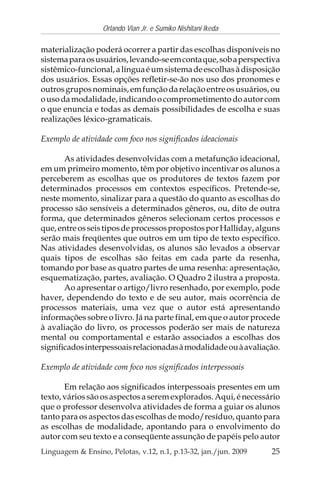 25
Orlando Vian Jr. e Sumiko Nishitani Ikeda
Linguagem & Ensino, Pelotas, v.12, n.1, p.13-32, jan./jun. 2009
materialização poderá ocorrer a partir das escolhas disponíveis no
sistemaparaosusuários,levando-seemcontaque,sobaperspectiva
sistêmico-funcional,alínguaéumsistemadeescolhasàdisposição
dos usuários. Essas opções refletir-se-ão nos uso dos pronomes e
outrosgruposnominais,emfunçãodarelaçãoentreosusuários,ou
ousodamodalidade,indicandoocomprometimentodoautorcom
o que enuncia e todas as demais possibilidades de escolha e suas
realizações léxico-gramaticais.
Exemplo de atividade com foco nos significados ideacionais
As atividades desenvolvidas com a metafunção ideacional,
em um primeiro momento, têm por objetivo incentivar os alunos a
perceberem as escolhas que os produtores de textos fazem por
determinados processos em contextos específicos. Pretende-se,
neste momento, sinalizar para a questão do quanto as escolhas do
processo são sensíveis a determinados gêneros, ou, dito de outra
forma, que determinados gêneros selecionam certos processos e
que,entreosseistiposdeprocessospropostosporHalliday,alguns
serão mais freqüentes que outros em um tipo de texto específico.
Nas atividades desenvolvidas, os alunos são levados a observar
quais tipos de escolhas são feitas em cada parte da resenha,
tomando por base as quatro partes de uma resenha: apresentação,
esquematização, partes, avaliação. O Quadro 2 ilustra a proposta.
Ao apresentar o artigo/livro resenhado, por exemplo, pode
haver, dependendo do texto e de seu autor, mais ocorrência de
processos materiais, uma vez que o autor está apresentando
informações sobre o livro. Já na parte final, em que o autor procede
à avaliação do livro, os processos poderão ser mais de natureza
mental ou comportamental e estarão associados a escolhas dos
significadosinterpessoaisrelacionadasàmodalidadeouàavaliação.
Exemplo de atividade com foco nos significados interpessoais
Em relação aos significados interpessoais presentes em um
texto,váriossãoosaspectosaseremexplorados.Aqui,énecessário
que o professor desenvolva atividades de forma a guiar os alunos
tanto para os aspectos das escolhas de modo/resíduo, quanto para
as escolhas de modalidade, apontando para o envolvimento do
autor com seu texto e a conseqüente assunção de papéis pelo autor
 
