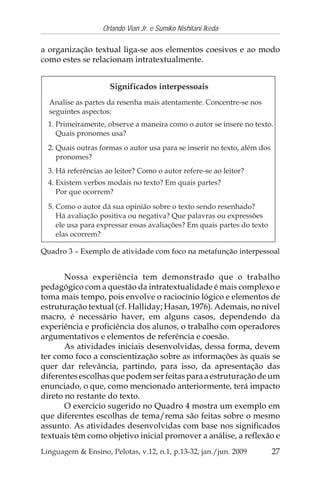 27
Orlando Vian Jr. e Sumiko Nishitani Ikeda
Linguagem & Ensino, Pelotas, v.12, n.1, p.13-32, jan./jun. 2009
a organização textual liga-se aos elementos coesivos e ao modo
como estes se relacionam intratextualmente.
Nossa experiência tem demonstrado que o trabalho
pedagógico com a questão da intratextualidade é mais complexo e
toma mais tempo, pois envolve o raciocínio lógico e elementos de
estruturação textual (cf. Halliday; Hasan, 1976). Ademais, no nível
macro, é necessário haver, em alguns casos, dependendo da
experiência e proficiência dos alunos, o trabalho com operadores
argumentativos e elementos de referência e coesão.
As atividades iniciais desenvolvidas, dessa forma, devem
ter como foco a conscientização sobre as informações às quais se
quer dar relevância, partindo, para isso, da apresentação das
diferentes escolhas que podem ser feitas para a estruturação de um
enunciado, o que, como mencionado anteriormente, terá impacto
direto no restante do texto.
O exercício sugerido no Quadro 4 mostra um exemplo em
que diferentes escolhas de tema/rema são feitas sobre o mesmo
assunto. As atividades desenvolvidas com base nos significados
textuais têm como objetivo inicial promover a análise, a reflexão e
Quadro 3 – Exemplo de atividade com foco na metafunção interpessoal
 