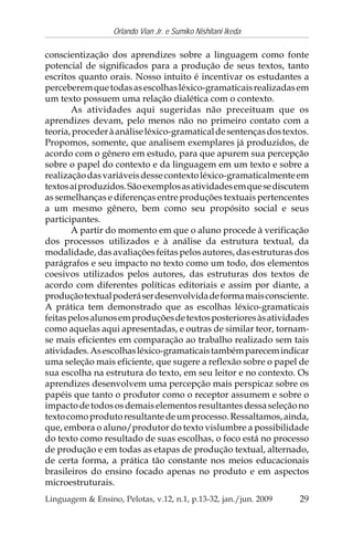 29
Orlando Vian Jr. e Sumiko Nishitani Ikeda
Linguagem & Ensino, Pelotas, v.12, n.1, p.13-32, jan./jun. 2009
conscientização dos aprendizes sobre a linguagem como fonte
potencial de significados para a produção de seus textos, tanto
escritos quanto orais. Nosso intuito é incentivar os estudantes a
perceberemquetodasasescolhasléxico-gramaticaisrealizadasem
um texto possuem uma relação dialética com o contexto.
As atividades aqui sugeridas não preceituam que os
aprendizes devam, pelo menos não no primeiro contato com a
teoria,procederàanáliseléxico-gramaticaldesentençasdostextos.
Propomos, somente, que analisem exemplares já produzidos, de
acordo com o gênero em estudo, para que apurem sua percepção
sobre o papel do contexto e da linguagem em um texto e sobre a
realizaçãodasvariáveisdessecontextoléxico-gramaticalmenteem
textosaíproduzidos.Sãoexemplosasatividadesemquesediscutem
as semelhanças e diferenças entre produções textuais pertencentes
a um mesmo gênero, bem como seu propósito social e seus
participantes.
A partir do momento em que o aluno procede à verificação
dos processos utilizados e à análise da estrutura textual, da
modalidade, das avaliações feitas pelos autores, das estruturas dos
parágrafos e seu impacto no texto como um todo, dos elementos
coesivos utilizados pelos autores, das estruturas dos textos de
acordo com diferentes políticas editoriais e assim por diante, a
produçãotextualpoderáserdesenvolvidadeformamaisconsciente.
A prática tem demonstrado que as escolhas léxico-gramaticais
feitaspelosalunosemproduçõesdetextosposterioresàsatividades
como aquelas aqui apresentadas, e outras de similar teor, tornam-
se mais eficientes em comparação ao trabalho realizado sem tais
atividades.Asescolhasléxico-gramaticaistambémparecemindicar
uma seleção mais eficiente, que sugere a reflexão sobre o papel de
sua escolha na estrutura do texto, em seu leitor e no contexto. Os
aprendizes desenvolvem uma percepção mais perspicaz sobre os
papéis que tanto o produtor como o receptor assumem e sobre o
impactodetodososdemaiselementosresultantesdessaseleçãono
textocomoprodutoresultantedeumprocesso.Ressaltamos,ainda,
que, embora o aluno/produtor do texto vislumbre a possibilidade
do texto como resultado de suas escolhas, o foco está no processo
de produção e em todas as etapas de produção textual, alternado,
de certa forma, a prática tão constante nos meios educacionais
brasileiros do ensino focado apenas no produto e em aspectos
microestruturais.
 