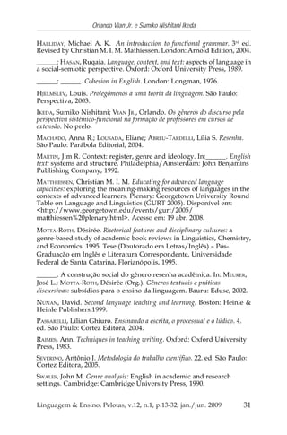 31
Orlando Vian Jr. e Sumiko Nishitani Ikeda
Linguagem & Ensino, Pelotas, v.12, n.1, p.13-32, jan./jun. 2009
HALLIDAY, Michael A. K. An introduction to functional grammar. 3rd
ed.
Revised by Christian M. I. M. Mathiessen. London: Arnold Edition, 2004.
______; HASAN, Ruqaia. Language, context, and text: aspects of language in
a social-semiotic perspective. Oxford: Oxford University Press, 1989.
______; ______. Cohesion in English. London: Longman, 1976.
HJELMSLEV, Louis. Prolegômenos a uma teoria da linguagem. São Paulo:
Perspectiva, 2003.
IKEDA, Sumiko Nishitani; VIAN JR., Orlando. Os gêneros do discurso pela
perspectiva sistêmico-funcional na formação de professores em cursos de
extensão. No prelo.
MACHADO, Anna R.; LOUSADA, Eliane; ABREU-TARDELLI, Lília S. Resenha.
São Paulo: Parábola Editorial, 2004.
MARTIN, Jim R. Context: register, genre and ideology. In:______. English
text: systems and structure. Philadelphia/Amsterdam: John Benjamins
Publishing Company, 1992.
MATTHIESSEN, Christian M. I. M. Educating for advanced language
capacities: exploring the meaning-making resources of languages in the
contexts of advanced learners. Plenary: Georgetown University Round
Table on Language and Linguistics (GURT 2005). Disponível em:
<http://www.georgetown.edu/events/gurt/2005/
matthiessen%20plenary.html>. Acesso em: 19 abr. 2008.
MOTTA-ROTH, Désirée. Rhetorical features and disciplinary cultures: a
genre-based study of academic book reviews in Linguistics, Chemistry,
and Economics. 1995. Tese (Doutorado em Letras/Inglês) – Pós-
Graduação em Inglês e Literatura Correspondente, Universidade
Federal de Santa Catarina, Florianópolis, 1995.
______. A construção social do gênero resenha acadêmica. In: MEURER,
José L.; MOTTA-ROTH, Désirée (Org.). Gêneros textuais e práticas
discursivas: subsídios para o ensino da linguagem. Bauru: Edusc, 2002.
NUNAN, David. Second language teaching and learning. Boston: Heinle &
Heinle Publishers,1999.
PASSARELLI, Lílian Ghiuro. Ensinando a escrita, o processual e o lúdico. 4.
ed. São Paulo: Cortez Editora, 2004.
RAIMES, Ann. Techniques in teaching writing. Oxford: Oxford University
Press, 1983.
SEVERINO, Antônio J. Metodologia do trabalho científico. 22. ed. São Paulo:
Cortez Editora, 2005.
SWALES, John M. Genre analysis: English in academic and research
settings. Cambridge: Cambridge University Press, 1990.
 