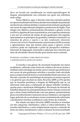 14
O ensino do gênero resenha pela abordagem sistêmico-funcional
Linguagem & Ensino, Pelotas, v.12, n.1, p.13-32, jan./jun. 2009
deve ser levado em consideração no ensino-aprendizagem de
línguas, principalmente nos contextos aos quais nos referimos
neste artigo.
Nosso objetivo, aqui, é discutir como tais conceitos podem
seroperacionalizadosdeformaaatendernecessidadesdeprodução
escritaemumcontextodistinto:oensinoemníveldepós-graduação
em cursos de especialização dirigidos a professores de inglês. Para
atingir esse objetivo, primeiramente discutimos o gênero resenha
acadêmica,algumasdesuascaracterísticas,seusaspectosestruturais
e seu uso no contexto de ensino de pós-graduação. Em seguida,
apresentamos os princípios da gramática sistêmico-funcional e os
conceitos de gênero e registro e as três metafunções: ideacional,
interpessoaletextual.Posteriormente,relacionamosaGSFaoensino
e apresentamos uma das formas pelas quais o gênero resenha
acadêmica pode ser explorado a partir da perspectiva sistêmico-
funcional de linguagem, ilustrando a aplicação dos conceitos por
meio de atividades desenvolvidas para alunos nesse contexto.
A RESENHA ACADÊMICA COMO OBJETO DE ENSINO
E APRENDIZAGEM DA PRODUÇÃO ESCRITA
A resenha é um gênero de circulação freqüente nos meios
acadêmicos, utilizada como forma de contato com novas teorias e
também como estratégia de ensino, pois é comum que professores
em cursos de pós-graduação solicitem a resenha como atividade
paraacompreensãodetextosecomotrabalhosfinaisemcursos.Ao
discutir a questão da metodologia de pesquisa no ensino superior
e os gêneros que circulam no meio, Severino (2005, p.131) aponta
que as resenhas permitem a triagem da bibliografia que se vai
selecionar tanto para a elaboração de algum trabalho científico,
quanto para a atualização bibliográfica. Em função da miríade de
trabalhosdisponíveis,principalmentepormeiosvirtuais,éessencial
que o aluno esteja familiarizado com esse gênero, primeiramente
paraoreconhecimentoemanuseioemseucotidianoe,emsegundo
lugar, pelo fato de os estudantes serem constantemente solicitados
a produzirem resenhas acadêmicas como forma de avaliação.
Em relação aos tipos, Severino (2005) classifica as resenhas
em três categorias: informativa, crítica e crítico-informativa. Na
resenha informativa, o autor simplesmente exporá o conteúdo do
texto; na crítica, manifestará o valor e o alcance do texto resenhado
 