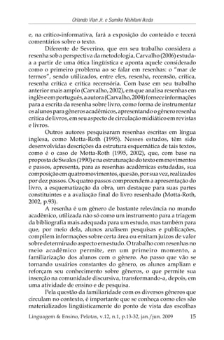 15
Orlando Vian Jr. e Sumiko Nishitani Ikeda
Linguagem & Ensino, Pelotas, v.12, n.1, p.13-32, jan./jun. 2009
e, na crítico-informativa, fará a exposição do conteúdo e tecerá
comentários sobre o texto.
Diferente de Severino, que em seu trabalho considera a
resenhasobaperspectivadametodologia,Carvalho(2006)estuda-
a a partir de uma ótica lingüística e aponta aquele considerado
como o primeiro problema ao se falar em resenhas: o “mar de
termos”, sendo utilizados, entre eles, resenha, recensão, crítica,
resenha crítica e crítica recensória. Com base em seu trabalho
anterior mais amplo (Carvalho, 2002), em que analisa resenhas em
inglêseemportuguês,aautora(Carvalho,2004)forneceinformações
para a escrita da resenha sobre livro, como forma de instrumentar
osalunosparagênerosacadêmicos,apresentandoogêneroresenha
críticadelivros,emseuaspectodecirculaçãomidiáticoemrevistas
e livros.
Outros autores pesquisaram resenhas escritas em língua
inglesa, como Motta-Roth (1995). Nesses estudos, têm sido
desenvolvidas descrições da estrutura esquemática de tais textos,
como é o caso de Motta-Roth (1995, 2002), que, com base na
propostadeSwales(1990)enaestruturaçãodotextoemmovimentos
e passos, apresenta, para as resenhas acadêmicas estudadas, sua
composiçãoemquatromovimentos,quesão,porsuavez,realizados
por dez passos. Os quatro passos compreendem a apresentação do
livro, a esquematização da obra, um destaque para suas partes
constituintes e a avaliação final do livro resenhado (Motta-Roth,
2002, p.93).
A resenha é um gênero de bastante relevância no mundo
acadêmico, utilizada não só como um instrumento para a triagem
da bibliografia mais adequada para um estudo, mas também para
que, por meio dela, alunos analisem pesquisas e publicações,
compilem informações sobre certa área ou emitam juízos de valor
sobredeterminadoaspectoemestudo.Otrabalhocomresenhasno
meio acadêmico permite, em um primeiro momento, a
familiarização dos alunos com o gênero. Ao passo que vão se
tornando usuários constantes do gênero, os alunos ampliam e
reforçam seu conhecimento sobre gêneros, o que permite sua
inserção na comunidade discursiva, transformando-a, depois, em
uma atividade de ensino e de pesquisa.
Pela questão da familiaridade com os diversos gêneros que
circulam no contexto, é importante que se conheça como eles são
materializados lingüisticamente do ponto de vista das escolhas
 