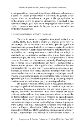 16
O ensino do gênero resenha pela abordagem sistêmico-funcional
Linguagem & Ensino, Pelotas, v.12, n.1, p.13-32, jan./jun. 2009
léxico-gramaticais e dos padrões retóricos utilizados pelos autores
e como os textos pertencentes a determinado gênero estão
organizados estruturalmente. A partir da apropriação do
conhecimento sobre os gêneros discursivos, é possível a sua
operacionalização para que sejam empregados como objeto de
ensino e pesquisa no ensino de línguas em seus mais diversos
contextos educacionais.
O ENSINO POR UM PRISMA SISTÊMICO-FUNCIONAL
Na relação entre a perspectiva funcional sistêmica de
Halliday (1985, 1994, 2004) e ensino de línguas, deve haver a
preocupação em se ressaltar como os três tipos de significado
(ideacional,interpessoal,textual)concretizamasopçõesdisponíveis
em dado contexto. A partir dessa perspectiva, os textos podem ser
produzidos (e, conseqüentemente, analisados) em relação à
variedade de significados pertencentes a um dado gênero,
permitindo que, de forma descritiva, e não prescritiva, o aluno
possa ser levado a perceber a natureza dos significados presentes
nas escolhas léxico-gramaticais em textos pertencentes a
determinado gênero. Os significados realizados léxico-
gramaticalmente em uma conversa casual com um colega, por
exemplo, ou em um texto sobre a previsão do tempo, publicado em
um manual de instruções, em uma mensagem enviada por e-mail,
emumatese,ouemqualqueroutroexemplardegênero,levam-nos
aperceberqueasescolhasléxico-gramaticais,quaisquerquesejam,
relacionam-se ao contexto em que o texto seja produzido.
Em qualquer fase do aprendizado, a pedagogia de línguas
estrangeiras poderá incluir elementos de conscientização sobre a
relação entre linguagem e contexto. Em tais casos, o gênero e o
registro, conforme discutiremos mais detidamente em seção
posterior,serãooselementos-chave,considerando-se,semdúvida,
os demais fatores intervenientes no processo de aprendizagem,
tais como idade, nível lingüístico, estilos de aprendizagem,
motivação,abordagemteórico-metodológicaevisãodelinguagem,
entre outros. Sob uma perspectiva sistêmico-funcional para o
ensino de línguas, Mathiessen (2005), reforçando o que já fora
apontado por Halliday (1985), enfatiza a distinção entre aprender
a língua, aprender por meio da língua e aprender sobre a língua. O
 