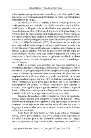 17
Orlando Vian Jr. e Sumiko Nishitani Ikeda
Linguagem & Ensino, Pelotas, v.12, n.1, p.13-32, jan./jun. 2009
autorsinalizaque,quantomaisavançadoforoníveldeproficiência,
mais esses fatores deverão complementar-se como suportes para o
aprendizado da língua.
A produção escrita referida neste artigo provém de
participantes, em sua maioria, com nível avançado e, muitos deles,
proficientes na língua, pois as atividades aqui sugeridas foram
pilotadasjuntamenteaprofessoresdeinglêscomolínguaestrangeira
em um curso de especialização em língua inglesa. Nesse curso, as
atividades de produção escrita incluem a elaboração de resenhas
acadêmicasemlínguainglesa,oque,aproximandoaoqueescrevem
Halliday (1985) e Mathiessen (2005), deve acontecer por meio de
umavariedadedecontextosprofissionaisecotidianos,caminhando
na direção dos gêneros utilizados em situações vivenciadas pelos
nativos daquele idioma. No caso de professores em um curso de
especialização, muitos deles com vistas a ingressar em cursos de
mestrado, a familiarização com os gêneros acadêmicos deve
contemplar tanto o aspecto do aprender sobre, como o aprender por
meio da língua.
Entre os gêneros que circulam no contexto acadêmico, a
resenhaacadêmicaé,semdúvida,umdosmaisrequisitados.Tanto
em cursos de pós-graduação lato sensu (especialização), como em
cursos stricto sensu (mestrado, doutorado), esse é um gênero muito
freqüentemente utilizado, dada a grande quantidade de textos
lidos pelos alunos que, em momentos posteriores, serão utilizados
como referências para produção textual em seus trabalhos
monográficos ou demais trabalhos acadêmicos que venham a
elaborar. Isso significa que o gênero resenha acadêmica é parte
desse cotidiano, sendo de grande valia que o aluno, nesse contexto,
aprenda tanto sobre esses gêneros quanto por meio deles.
Diversasdificuldadesestãopresentesnoensinodaprodução
escrita, como aponta, por exemplo, o estudo de Raimes (1983).
TambémcomosugereNunan(1999,p.271),aproduçãodeumtexto
coerente talvez seja uma das tarefas mais difíceis no uso da
linguagem, muitas das quais nem mesmo os nativos do idioma
conseguem dominar.
Com base em resultados de pesquisas sobre a produção
escrita, como, por exemplo, Passarelli (2004), e nas experiências
advindas de nossa prática no ensino da escrita tanto em língua
materna quanto em língua estrangeira, optamos por analisar a
 