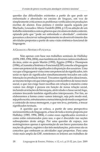 18
O ensino do gênero resenha pela abordagem sistêmico-funcional
Linguagem & Ensino, Pelotas, v.12, n.1, p.13-32, jan./jun. 2009
questão das dificuldades existentes a partir do que pode ser
enfrentado e abordado no ensino de línguas, em vez de
simplesmente criticarmos os problemas verificados em produções
escritas de alunos. Essa postura é similar àquela seguida por
Machado, Lousada e Abreu-Tardelli (2004, p.13) na adoção de um
trabalhosistemáticocomosgênerosquecirculamemdadocontexto,
optando pelo que “pode ser enfrentado e abordado”, conforme
passamos a descrever subseqüentemente no desenvolvimento das
atividades propostas a partir de uma visão sistêmico-funcional de
linguagem.
A GRAMÁTICA SISTÊMICO-FUNCIONAL
Não apenas com base nos trabalhos seminais de Halliday
(1978,1985,1994,2004),mastambémemdiversosoutrosestudiosos
da área, entre os quais Martin (1992), Eggins (1994) e Thompson
(1996),aGramáticaSistêmico-Funcional(GSF)concebealinguagem
como um potencial de significados à disposição dos usuários. Uma
vezquealinguagemévistacomoumpotencialdesignificados,três
serão os tipos de significados simultaneamente trocados em cada
interação ou produção textual. Trocamos significados ideacionais,
aomesmotempoemqueinteragimoscommembrosdenossomeio
social, o que nos exige fazer escolhas em relação à maneira como
vamos nos dirigir à pessoa em função de nossa relação social,
incluindoaírelaçõesdehierarquia,afetividadeeclassesocial;logo,
estamos trocando também significados interpessoais. Por fim, ao
elaborarmos a forma como vamos interagir, seja pelo modo oral,
sejapeloescrito,estruturamosanossainteraçãodemodoaorganizar
o conteúdo de nossa mensagem, o que nos leva, portanto, a trocar
significados textuais.
A questão que se coloca, a partir de uma perspectiva
sociossemiótica de linguagem, a base de toda a teoria proposta por
Halliday (1985, 1994, 2004), é como esses significados ocorrem e
como estão estruturados para uso, o que é discutido nas seções
subseqüentes deste artigo. Por uma questão de espaço, nos
restringiremos apenas à apresentação de um breve panorama das
noções de gênero, registro e das três metafunções, pois esses são os
conceitos que embasam as atividades aqui propostas. Para uma
visão mais ampla da GSF, remetemos os leitores aos trabalhos de
 