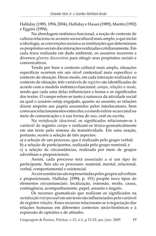 19
Orlando Vian Jr. e Sumiko Nishitani Ikeda
Linguagem & Ensino, Pelotas, v.12, n.1, p.13-32, jan./jun. 2009
Halliday (1985, 1994, 2004), Halliday e Hasan (1989), Martin (1992)
e Eggins (1994).
Na abordagem sistêmico-funcional, a noção de contexto de
cultura relaciona-se ao meio sociocultural mais amplo, o que inclui
a ideologia, as convenções sociais e as instituições que determinam
ospropósitossociaisdasinteraçõesrealizadascotidianamente.Em
cada troca realizada em dado ambiente, os usuários recorrem a
diversos gêneros discursivos para atingir seus propósitos sociais e
comunicativos.
Tendo por base o contexto cultural mais amplo, situações
específicas ocorrem em um nível contextual mais específico: o
contexto de situação. Desse modo, em cada interação realizada no
contexto de situação, três variáveis de registro são identificadas de
acordo com o modelo sistêmico-funcional: campo, relações e modo,
sendo que cada uma delas influenciará a forma e os significados
dos textos. O campo refere-se tanto à natureza da atividade social
na qual o usuário esteja engajado, quanto ao assunto; as relações
dizem respeito aos papéis assumidos pelos interlocutores, bem
comoaosrelacionamentosentreeles;eomodorefere-seaocanalou
meio de comunicação e à sua forma de uso, oral ou escrita.
Na metafunção ideacional, os significados relacionam-se à
variável de registro campo e realizam-se léxico-gramaticalmente
em um texto pelo sistema da transitividade. Em uma oração,
portanto, ocorre a seleção de três aspectos:
a) a seleção de um processo, que é realizado pelo grupo verbal;
b) a seleção de participantes, realizada pelo grupo nominal; e
c) a seleção de circunstâncias, realizada por meio de grupos
adverbiais e preposicionais.
Assim, cada processo terá associado a si um tipo de
participante. Seis são os processos: material, mental, relacional,
verbal, comportamental e existencial.
Ascircunstânciassãorepresentadaspelosgruposadverbiais
e preposicionais. Halliday (1994, p. 151) propõe nove tipos de
elementos circunstanciais: localização, extensão, modo, causa,
contingência, acompanhamento, papel, assunto e ângulo.
Os recursos gramaticais que realizam os significados na
metafunção interpessoal em um texto são influenciados pela variável
de registro relações. Esses recursos relacionam-se à negociação das
relações humanas em diferentes contextos sócio-históricos e à
expressão de opiniões e de atitudes.
 