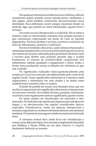 20
O ensino do gênero resenha pela abordagem sistêmico-funcional
Linguagem & Ensino, Pelotas, v.12, n.1, p.13-32, jan./jun. 2009
Emqualquerinteraçãoocorridaemnossocotidiano,alémde
assumirmos papéis perante nossos interlocutores, atribuímos a
eles papéis, assim também construindo discursivamente nossa
identidade. Essa elaboração ocorre porque estaremos dando ou
pedindo algo, que poderá ser tanto informações, quanto bens e
serviços.
Um outro recurso interpessoal é a modalidade. Ela se refere à
maneira como os interactantes assumem uma posição perante o
que comunicam, expressando um ponto de vista ou fazendo
julgamentos. Na troca de bens e serviços, ocorrerá a modulação; na
troca de informações, ocorrerá a modalização.
Em nível semântico-discursivo, outro sistema relacionado à
metafunçãointerpessoaléosistemadeavaliatividade(appraisalsystem),
um sistema de recursos utilizados pelos produtores de textos orais
e escritos para definir suas posições perante algo e avaliar
fenômenos. O sistema de avaliatividade compreende três
subsistemas: atitude, gradação e engajamento e inclui, ainda, a
forma como graduamos nossas avaliações em referência ao que
seja avaliado.
Os significados realizados léxico-gramaticalmente pela
metafunção textual em um texto são influenciados pela variável de
registro modo. Esses significados relacionam-se à maneira como
organizamos a informação em uma oração e ao modo como
estabelecemos conexões entre as orações.
O ponto de partida da oração será chamado tema, que nos
auxilia na organização dos significados ideacionais e interpessoais
em um texto coerente. As escolhas de tema, portanto, relacionam-
se à forma como organizamos tanto os significados, quanto o texto.
Os temas podem ser classificados em marcados e não-
marcados.Osmarcadossãoaquelesquefogemaoquesejatípicona
língua, e os não-marcados são aqueles considerados típicos,
esperados. Classificam-se, ainda, em topicais, interpessoais e
textuaiseorganizam-se,nodesenvolvimentodotexto,emestruturas
temáticas.Orestantedamensagemcontidanaoraçãoseráchamado
rema.
A estrutura textual deve ainda levar em consideração a
coesãoeseusdiferentestipos.Esseassuntoéamplamentediscutido
por Halliday e Hasan (1976) em sua obra Cohesion in English,
totalmente dedicada ao assunto.
 