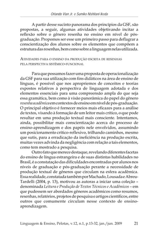 21
Orlando Vian Jr. e Sumiko Nishitani Ikeda
Linguagem & Ensino, Pelotas, v.12, n.1, p.13-32, jan./jun. 2009
A partir desse sucinto panorama dos princípios da GSF, são
propostas, a seguir, algumas atividades objetivando incitar a
reflexão sobre o gênero resenha no ensino em nível de pós-
graduação. Propomos ser esse um primeiro passo para deflagrar a
conscientização dos alunos sobre os elementos que compõem a
estruturadasresenhas,bemcomosobrealinguagemnelasutilizada.
ATIVIDADES PARA O ENSINO DA PRODUÇÃO ESCRITA DE RESENHAS
PELA PERSPECTIVA SISTÊMICO-FUNCIONAL
Paraquepossamosfazerumapropostadeoperacionalização
da GSF para sua utilização com fins didáticos na área de ensino de
línguas, é possível que nos apropriemos de conceitos e teorias
expostos relativos à perspectiva de linguagem adotada e dos
elementos essenciais para uma compreensão ampla do que seja
essa gramática, bem como à visão panorâmica do papel do gênero
resenhaacadêmicaemcontextosdeensinoemníveldepós-graduação.
O principal objetivo é fornecer meios mais eficazes para a análise
de textos, visando à formação de um leitor mais crítico, o que pode
resultar em uma produção textual mais consciente. Intentamos,
ainda, possibilitar mais conscientização acerca do processo de
ensino-aprendizagem e dos papéis nele envolvidos, assumindo
um posicionamento crítico-reflexivo, trilhando caminhos, mesmo
que sutis, para a erradicação da ineficiência na produção escrita,
muitas vezes advinda da negligência com relação a tais elementos,
como tem mostrado a pesquisa.
Outrofatoquemerecedestaque,revelandodiferentesfacetas
do ensino de língua estrangeira e de suas distintas habilidades no
Brasil, é a constatação das dificuldades encontradas por alunos nos
níveis de graduação e pós-graduação perante a necessidade de
produção textual de gêneros que circulam na esfera acadêmica.
Essarealidade,constatadatambémporMachado,LousadaeAbreu-
Tardelli (2004, p. 13), motivou as autoras a iniciar uma coleção –
denominada Leitura e Produção de Textos Técnicos e Acadêmicos – em
que pudessem ser abordados gêneros acadêmicos como resumos,
resenhas,relatórios,projetosdepesquisaeartigoscientíficos,entre
outros que comumente circulam nesse contexto de ensino-
aprendizagem.
 