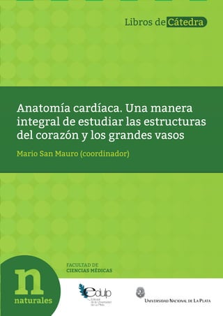 Anatomía cardíaca. Una manera
integral de estudiar las estructuras
del corazón y los grandes vasos
FACULTAD DE
CIENCIAS MÉDICAS
Mario San Mauro (coordinador)
Libros de Cátedra
 