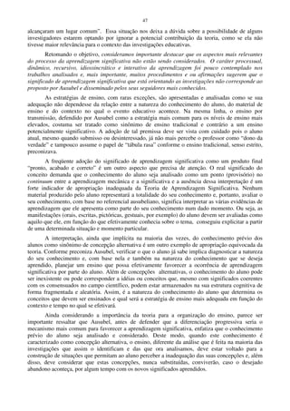 47
alcançaram um lugar comum”. Essa situação nos deixa a dúvida sobre a possibilidade de alguns
investigadores estarem optando por ignorar a potencial contribuição da teoria, como se ela não
tivesse maior relevância para o contexto das investigações educativas.
Retomando o objetivo, consideramos importante destacar que os aspectos mais relevantes
do processo da aprendizagem significativa não estão sendo considerados. O caráter processual,
dinâmico, recursivo, idiossincrático e interativo da aprendizagem foi pouco contemplado nos
trabalhos analisados e, mais importante, muitos procedimentos e ou afirmações sugerem que o
significado de aprendizagem significativa que está orientando as investigações não corresponde ao
proposto por Ausubel e disseminado pelos seus seguidores mais conhecidos.
As estratégias de ensino, com raras exceções, são apresentadas e analisadas como se sua
adequação não dependesse da relação entre a natureza do conhecimento do aluno, do material de
ensino e do contexto no qual o evento educativo acontece. Na mesma linha, o ensino por
transmissão, defendido por Ausubel como a estratégia mais comum para os níveis de ensino mais
elevados, costuma ser tratado como sinônimo de ensino tradicional e contrário a um ensino
potencialmente significativo. A adoção de tal premissa deve ser vista com cuidado pois o aluno
atual, mesmo quando submisso ou desinteressado, já não mais percebe o professor como “dono da
verdade” e tampouco assume o papel de “tábula rasa” conforme o ensino tradicional, senso estrito,
preconizava.
A freqüente adoção do significado de aprendizagem significativa como um produto final
“pronto, acabado e correto” é um outro aspecto que precisa de atenção. O real significado do
conceito demanda que o conhecimento do aluno seja analisado como um ponto (provisório) no
continuum entre a aprendizagem mecânica e a significativa e a ausência dessa interpretação é um
forte indicador de apropriação inadequada da Teoria de Aprendizagem Significativa. Nenhum
material produzido pelo aluno representará a totalidade do seu conhecimento e, portanto, avaliar o
seu conhecimento, com base no referencial ausubeliano, significa interpretar as várias evidências de
aprendizagem que ele apresenta como parte do seu conhecimento num dado momento. Ou seja, as
manifestações (orais, escritas, pictóricas, gestuais, por exemplo) do aluno devem ser avaliadas como
aquilo que ele, em função do que efetivamente conhecia sobre o tema, conseguiu explicitar a partir
de uma determinada situação e momento particular.
A interpretação, ainda que implícita na maioria das vezes, do conhecimento prévio dos
alunos como sinônimo de concepção alternativa é um outro exemplo de apropriação equivocada da
teoria. Conforme preconiza Ausubel, verificar o que o aluno já sabe implica diagnosticar a natureza
do seu conhecimento e, com base nela e também na natureza do conhecimento que se deseja
aprendido, planejar um ensino que possa efetivamente favorecer a ocorrência de aprendizagem
significativa por parte do aluno. Além de concepções alternativas, o conhecimento do aluno pode
ser inexistente ou pode corresponder a idéias ou conceitos que, mesmo com significados coerentes
com os consensuados no campo científico, podem estar armazenados na sua estrutura cognitiva de
forma fragmentada e aleatória. Assim, é a natureza do conhecimento do aluno que determina os
conceitos que devem ser ensinados e qual será a estratégia de ensino mais adequada em função do
contexto e tempo no qual se efetivará.
Ainda considerando a importância da teoria para a organização do ensino, parece ser
importante ressaltar que Ausubel, antes de defender que a diferenciação progressiva seria o
mecanismo mais comum para favorecer a aprendizagem significativa, enfatiza que o conhecimento
prévio do aluno seja analisado e considerado. Deste modo, quando este conhecimento é
caracterizado como concepção alternativa, o ensino, diferente da análise que é feita na maioria das
investigações que assim o identificam e das que ora analisamos, deve estar voltado para a
construção de situações que permitam ao aluno perceber a inadequação das suas concepções e, além
disso, deve considerar que estas concepções, nunca substituídas, conviverão, caso o desejado
abandono aconteça, por algum tempo com os novos significados aprendidos.
 