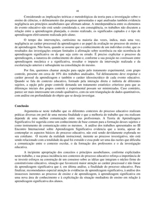 48
Considerando as implicações teóricas e metodológicas da teoria para a investigação sobre o
ensino de ciências, o delineamento das pesquisas apresentadas e aqui analisadas também evidencia
negligência aos princípios ausubelianos que afirmam adotar. A interdependência entre os elementos
do evento educativo não está sendo considerada e, em conseqüência, os trabalhos não discutem a
relação entre a aprendizagem planejada, o ensino realizado, os significados captados e o tipo de
aprendizagem efetivamente realizada pelo aluno.
O tempo das intervenções, curtíssimo na maioria das vezes, indica, mais uma vez,
negligência ao caráter processual da aprendizagem e ao papel da avaliação no processo de ensino e
de aprendizagem. Não basta, quando se assume que o conhecimento de um indivíduo evolui, que os
resultados das investigações estejam limitados à afirmação sobre ocorrência ou não ocorrência de
aprendizagem significativa ou de que seja certo ou errado. É preciso explicitar o processo da
aprendizagem, a natureza do conhecimento do aluno e, conforme a sua posição no continuum entre
aprendizagem mecânica e a significativa, ressaltar o impacto da intervenção realizada e da
escolarização anterior e subseqüente na consolidação do mesmo.
Por fim, queremos chamar atenção para opção pelo tratamento experimental, com grupo
controle, presente em cerca de 10% dos trabalhos analisados. Tal delineamento deve respeitar o
caráter pessoal da aprendizagem e também o caráter idiossincrático de cada evento educativo.
Quando se fala do contexto educativo, formado pela interação direta e indireta de diferentes
sujeitos, a opção pelo grupo controle demanda um tratamento estatístico criterioso para que as
diferenças iniciais dos grupos controle e experimental possam ser minimizadas. Caso contrário,
parece ser mais interessante um estudo qualitativo, com ou sem triangulação de dados quantitativos,
com análise em profundidade do objeto que se deseja investigar.
Conclusão
Argumenta-se neste trabalho que os diferentes contextos do processo educativo realizam
práticas diversas em prol de uma mesma finalidade e que a melhoria do trabalho que ora realizam
depende de uma melhor comunicação entre seus profissionais. A Teoria de Aprendizagem
Significativa foi sugerida como um conhecimento de base comum para a formação desses sujeitos e
como instrumento de comunicação entre os mesmos. A análise dos trabalhos apresentados no III
Encontro Internacional sobre Aprendizagem Significativa evidencia que a teoria, apesar de
contemplar os aspectos básicos do processo educativo, não está sendo devidamente explorada no
seu cotidiano. O recorte da realidade instrucional, inerente ao processo investigativo, não está
sendo relacionado com a totalidade da qual foi extraído e essa pode ser uma das razões que dificulta
a comunicação entre o contexto escolar, o da formação dos professores e o da investigação
educativa.
A incipiente apropriação dos conceitos e princípios ausubelianos, conforme explicitados
neste trabalho, e sua pouca incidência nos contextos do processo educativo reforça a importância de
se investir esforços na construção de um consenso sobre as idéias que integram o núcleo firme do
construtivismo educativo, situação que favorecerá maior atenção ao caráter processual e não linear
da aprendizagem significativa que é, em última análise, a finalidade do processo educativo. Para
finalizar, recomendamos especial atenção às evidências de aprendizagem significativa, à análise dos
insucessos inerentes ao processo de ensino e de aprendizagem, à aprendizagem significativa em
uma nova área de conhecimento e à explicitação da situação mediadora do ensino em relação à
aprendizagem significativa dos alunos.
 