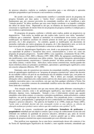 39
do processo educativo, explicita as condições necessárias para a sua efetivação e apresenta
princípios programáticos que favorecem a sua ocorrência e avaliação.
De acordo com Lakatos, o conhecimento científico é construído através de programas de
pesquisa formados por duas partes: o “núcleo firme”, constituído por princípios teóricos
fundamentais que, por consenso provisório da comunidade científica, não se modificam e pelo
“cinturão protetor” de idéias auxiliares que tem como função corroborar e ou impedir a refutação
das idéias do núcleo firme. Depreende-se daí que, na dinâmica do desenvolvimento científico,
consensuar os significados do núcleo firme de um programa de pesquisa científica é condição para a
sua existência e aprimoramento.
Os programas de pesquisa, conforme o referido autor explica, podem ser progressivos ou
degenerativos. Toda teoria, na medida que não explica tudo, convive com várias “anomalias”,
evidências que a contrariam. Quando as anomalias, ou eventualmente novas teorias, provocam
modificações nas hipóteses auxiliares do cinturão protetor de modo que o programa crie novas
previsões, ele é dito progressivo. Ao contrário, quando as modificações são decorrentes de
anomalias explicadas por outros programas de pesquisa, ele é dito degenerativo pois, ao invés de
fazer novas previsões, o programa fica limitado a conservar as idéias do núcleo firme.
A Teoria de Aprendizagem Significativa vem, desde a sua proposição em 1963, mantendo
sua capacidade de predizer e incorporar fatos novos, caracterizando-se, a nosso ver, como um
programa de pesquisa progressivo. Ausubel (2005) e seus seguidores, notadamente Novak (1981,
1988, 2000), Gowin (1981, 2005) e Moreira (1997, 2000, 2005), lhe agregaram contribuições que
não modificaram e nem contrariaram suas idéias centrais. Seus aportes humanista, epistemológico
e crítico, respectivamente, caracterizam o “cinturão protetor” de idéias auxiliares que corroboram
suas idéias centrais, o núcleo firme. Além disso, outras teorias construtivistas, mesmo quando não
fazem referência direta aos princípios ausubelianos, apresentam a aprendizagem significativa como
um conceito subjacente (Moreira, 1997, 1999).
Entretanto, antes de caracterizar um consenso da comunidade científica, a posição central da
teoria de aprendizagem significativa no “programa de pesquisa construtivista” parece não decorrer
de um trabalho coletivo em prol da sua manutenção mas de trabalhos isolados que, com pontos de
partida diferentes, alcançaram um lugar comum. Não é difícil, por exemplo, encontrarmos
afirmações sobre a importância dos conhecimentos prévios dos alunos para a sua aprendizagem e às
condições necessárias para a sua ocorrência, sem que seja feita qualquer referência à Teoria. Em
conseqüência, o necessário consenso da comunidade científica acerca das idéias centrais do núcleo
firme ainda não é realidade.
Esta situação acaba fazendo com que uma mesma idéia ganhe diferentes conceituações e
que um mesmo conceito, como o de aprendizagem significativa, seja tratado com significados
diferentes, algumas vezes, inadequados. Somado a isso, é relativamente comum que, quando
entendidos como idéias centrais, os conceitos e princípios ausubelianos, ainda polissêmicos, acabem
implícitos, em prol da explicitação das idéias auxiliares. Fica prejudicada assim, a comunicação
entre os pares e, principalmente, a apropriação do novo conhecimento nos diferentes contextos que
integram o processo educativo. Nas palavras de Gauthier et al. (1998), citada por Nunes (2001),
“assim como a atividade docente não tem conseguido revelar os seus saberes, as ciências da
educação acabam por produzir outros saberes que não condizem com a prática” (p.33).
Partindo do exposto, considerando que professores, formadores de professores e
pesquisadores trabalham por um objetivo comum e que o avanço do conhecimento na área não está
refletindo em melhoria na qualidade do processo educativo, defende-se que, antes de investir
esforços na construção de novos conhecimentos, é preciso garantir que as idéias centrais do
programa de pesquisa construtivista sejam consensuadas por esses diferentes atores.
Para justificar esse argumento, faz-se uma breve caracterização desses três contextos à luz
da Teoria de Aprendizagem Significativa de Ausubel e, num segundo momento, entendendo que
 