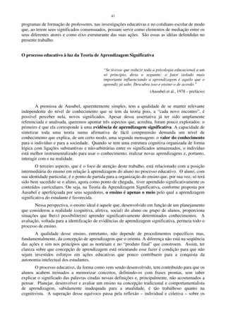 41
programas de formação de professores, nas investigações educativas e no cotidiano escolar de modo
que, ao terem seus significados consensuados, possam servir como elementos de mediação entre os
seus diferentes atores e como eixo estruturante das suas ações. São essas as idéias defendidas no
presente trabalho.
O processo educativo à luz da Teoria de Aprendizagem Significativa
“Se tivesse que reduzir toda a psicologia educacional a um
só princípio, diria o seguinte: o fator isolado mais
importante influenciando a aprendizagem é aquilo que o
aprendiz já sabe. Descubra isso e ensine-o de acordo.”
(Ausubel et al., 1978 – prefácio)
A premissa de Ausubel, aparentemente simples, tem a qualidade de se manter relevante
independente do nível de conhecimento que se tem da teoria pois, a “cada novo encontro”, é
possível perceber nela, novos significados. Apesar dessa assertativa já ter sido amplamente
referenciada e analisada, queremos apontar três aspectos que, acredita, foram pouco explorados: o
primeiro é que ela corresponde à uma evidência de aprendizagem significativa. A capacidade de
sintetizar toda uma teoria numa afirmativa de fácil compreensão demanda um nível de
conhecimento que explica, de um certo modo, uma segunda mensagem: o valor do conhecimento
para o indivíduo e para a sociedade. Quando se tem uma estrutura cognitiva organizada de forma
lógica com ligações substantivas e não-arbitrárias entre os significados armazenados, o indivíduo
está melhor instrumentalizado para usar o conhecimento, realizar novas aprendizagens e, portanto,
interagir com e na realidade.
O terceiro aspecto, que é o foco de atenção deste trabalho, está relacionado com a posição
intermediária do ensino em relação à aprendizagem do aluno no processo educativo. O aluno, com
sua identidade particular, é o ponto de partida para a organização do ensino que, por sua vez, só terá
sido bem sucedido se o aluno, agora como ponto de chegada, tiver aprendido significativamente os
conteúdos curriculares. Ou seja, na Teoria da Aprendizagem Significativa, conforme proposta por
Ausubel e aperfeiçoada por seus seguidores, o ensino é apenas o meio pelo qual a aprendizagem
significativa do estudante é favorecida.
Nessa perspectiva, o ensino ideal é aquele que, desenvolvido em função de um planejamento
que considerou a realidade (cognitiva, afetiva, social) do aluno ou grupo de alunos, proporciona
situações que lhe(s) possibilite(m) aprender significativamente determinados conhecimentos. A
avaliação, voltada para a identificação de evidências de aprendizagem significativa, permeia todo o
processo de ensino.
A qualidade desse ensino, entretanto, não depende de procedimentos específicos mas,
fundamentalmente, da concepção de aprendizagem que o orienta. A diferença não está na seqüência
das ações e sim nos princípios que as norteiam e no “produto final” que constroem. Assim, ter
clareza sobre que concepção de aprendizagem está orientando esse fazer é condição para que não
sejam investidos esforços em ações educativas que pouco contribuem para a conquista da
autonomia intelectual dos estudantes.
O processo educativo, da forma como vem sendo desenvolvido, tem contribuído para que os
alunos acabem treinados a memorizar conceitos, definindo-os com frases prontas, sem saber
explicar o significado das palavras citadas nessas definições e, principalmente, não acostumados a
pensar. Planejar, desenvolver e avaliar um ensino na concepção tradicional e comportamentalista
de aprendizagem, sabidamente inadequada para a atualidade, é tão trabalhoso quanto na
cognitivista. A superação desse equívoco passa pela reflexão – individual e coletiva – sobre os
 