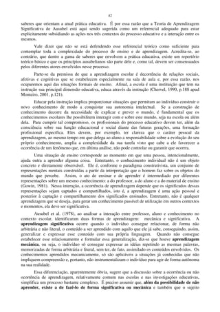 42
saberes que orientam a atual prática educativa. É por essa razão que a Teoria de Aprendizagem
Significativa de Ausubel está aqui sendo sugerida como um referencial adequado para estar
explicitamente subsidiando as ações nos três contextos do processo educativo e a interação entre os
mesmos.
Vale dizer que não se está defendendo esse referencial teórico como suficiente para
contemplar toda a complexidade do processo de ensino e de aprendizagem. Acredita-se, ao
contrário, que dentre a gama de saberes que envolvem a prática educativa, existe um repertório
teórico básico e que os princípios ausubelianos são parte dele e, como tal, devem ser consensuados
pelos diferentes atores envolvidos nesse processo.
Parte-se da premissa de que a aprendizagem escolar é decorrência de relações sociais,
afetivas e cognitivas que se estabelecem especialmente na sala de aula e, por essa razão, nos
ocuparemos aqui das situações formais de ensino. Afinal, a escola é uma instituição que tem na
instrução sua principal dimensão educativa, educa através da instrução (Chervel, 1990, p.188 apud
Monteiro, 2001, p.121).
Educar pela instrução implica proporcionar situações que permitam ao indivíduo construir o
novo conhecimento de modo a conquistar sua autonomia intelectual. Se a construção de
conhecimento decorre da necessidade de explicar e prever o mundo, é fundamental que os
conhecimentos escolares lhe possibilitem interagir com e sobre este mundo, seja na escola ou além
dela. Para cumprir tal compromisso, os profissionais do processo educativo devem ter, além da
consciência sobre sua função educacional e social diante das futuras gerações, uma formação
profissional específica. Eles devem, por exemplo, ter clareza que o caráter pessoal da
aprendizagem, ao mesmo tempo em que delega ao aluno a responsabilidade sobre a evolução do seu
próprio conhecimento, amplia a complexidade da sua tarefa visto que cabe a ele favorecer a
ocorrência de um fenômeno que, em última análise, não pode controlar ou garantir que ocorrra.
Uma situação de ensino corresponde ao momento em que uma pessoa, intencionalmente,
ajuda outra a aprender alguma coisa. Entretanto, o conhecimento individual não é um objeto
concreto e diretamente observável. Ele é, conforme o paradigma construtivista, um conjunto de
representações mentais construídas a partir da interpretação que o homem faz sobre os objetos do
mundo que percebe. Assim, o ato de ensinar e de aprender é intermediado por diferentes
representações sobre um mesmo conhecimento: a do professor, a do aluno e a do material de ensino
(Gowin, 1981). Nessa interação, a ocorrência de aprendizagem depende que os significados dessas
representações sejam captados e compartilhados, isto é, a aprendizagem é uma ação pessoal e
posterior à captação e compartilhamento dos significados ensinados. Entretanto, não é qualquer
aprendizagem que se deseja, para gerar um conhecimento passível de utilização em outros contextos
e momentos, ela deve ser significativa.
Ausubel et al. (1978), ao analisar a interação entre professor, aluno e conhecimento no
contexto escolar, identificaram duas formas de aprendizagem: mecânica e significativa. A
aprendizagem significativa ocorre quando o indivíduo consegue relacionar, de forma não
arbitrária e não literal, o conteúdo a ser aprendido com aquilo que ele já sabe, conseguindo, assim,
generalizar e expressar esse conteúdo com sua própria linguagem. Quando não consegue
estabelecer esse relacionamento e formular essa generalização, diz-se que houve aprendizagem
mecânica, ou seja, o indivíduo só consegue expressar as idéias repetindo as mesmas palavras,
memorizadas de forma arbitrária e literal, sem ter, de fato, assimilado os conteúdos envolvidos. Os
conhecimentos aprendidos mecanicamente, só são aplicáveis a situações já conhecidas que não
impliquem compreensão e, portanto, não instrumentalizam o indivíduo para agir de forma autônoma
na sua realidade.
Essa diferenciação, aparentemente óbvia, sugere que a discussão sobre a ocorrência ou não
ocorrência de aprendizagem, relativamente comum nas escolas e nas investigações educativas,
simplifica um processo bastante complexo. É preciso assumir que, além da possibilidade de não
aprender, existe a de fazê-lo de forma significativa ou mecânica e também que o sujeito
 