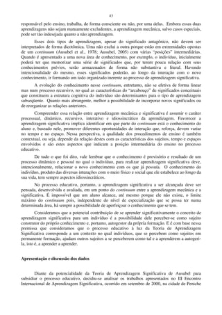 43
responsável pelo ensino, trabalha, de forma consciente ou não, por uma delas. Embora essas duas
aprendizagens não sejam mutuamente excludentes, a aprendizagem mecânica, salvo casos especiais,
pode ser tão indesejada quanto a não aprendizagem.
Esses dois tipos de aprendizagem, apesar do significado antagônico, não devem ser
interpretados de forma dicotômica. Uma não exclui a outra porque estão em extremidades opostas
de um continuum (Ausubel et al., 1978; Ausubel, 2005) com várias “posições” intermediárias.
Quando é apresentado a uma nova área de conhecimento, por exemplo, o indivíduo, inicialmente
poderá ter que memorizar uma série de significados que, por terem pouca relação com seus
conhecimentos prévios, serão armazenados de forma não substantiva e literal. Havendo
intencionalidade do mesmo, esses significados poderão, ao longo da interação com o novo
conhecimento, ir formando um todo organizado inerente ao processo de aprendizagem significativa.
A evolução do conhecimento nesse continuum, entretanto, não se efetiva de forma linear
mas num processo recursivo, no qual as características do “arcabouço” de significados conceituais
que constituem a estrutura cognitiva do indivíduo são determinantes para o tipo de aprendizagem
subseqüente. Quanto mais abrangente, melhor a possibilidade de incorporar novos significados ou
de reorganizar as relações anteriores.
Compreender essa relação entre aprendizagem mecânica e significativa é assumir o caráter
processual, dinâmico, recursivo, interativo e idiossincrático da aprendizagem. Favorecer a
aprendizagem significativa implica identificar em que parte do continuum está o conhecimento do
aluno e, baseado nele, promover diferentes oportunidades de interação que, reforça, devem variar
no tempo e no espaço. Nessa perspectiva, a qualidade dos procedimentos de ensino é também
contextual, ou seja, depende da relação destes com as características dos sujeitos, tempo e espaços
envolvidos e são estes aspectos que indicam a posição intermediária do ensino no processo
educativo.
De tudo o que foi dito, vale lembrar que o conhecimento é provisório e resultado de um
processo dinâmico e pessoal no qual o indivíduo, para realizar aprendizagem significativa deve,
intencionalmente, relacionar o novo conhecimento com os que já possuía. O conhecimento do
indivíduo, produto das diversas interações com o meio físico e social que ele estabelece ao longo da
sua vida, tem sempre aspectos idiossincráticos.
No processo educativo, portanto, a aprendizagem significativa a ser alcançada deve ser
pensada, desenvolvida e avaliada, em um ponto do continuum entre a aprendizagem mecânica e a
significativa. É impossível que um aluno alcance, até mesmo porque ele não existe, o limite
máximo do continuum pois, independente do nível de especialização que se possa ter numa
determinada área, há sempre a possibilidade de aperfeiçoar o conhecimento que se tem.
Consideramos que a potencial contribuição de se aprender significativamente o conceito de
aprendizagem significativa para um indivíduo é a possibilidade dele perceber-se como sujeito
construtor do próprio conhecimento e, portanto, autogestor da própria formação. E é com base nessa
premissa que consideramos que o processo educativo à luz da Teoria de Aprendizagem
Significativa corresponde a um contexto no qual indivíduos, que se percebem como sujeitos em
permanente formação, ajudam outros sujeitos a se perceberem como tal e a aprenderem a autogeri-
la, isto é, a aprender a aprender.
Apresentação e discussão dos dados
Diante da potencialidade da Teoria de Aprendizagem Significativa de Ausubel para
subsidiar o processo educativo, decidiu-se analisar os trabalhos apresentados no III Encontro
Internacional de Aprendizagem Significativa, ocorrido em setembro de 2000, na cidade de Peniche
 