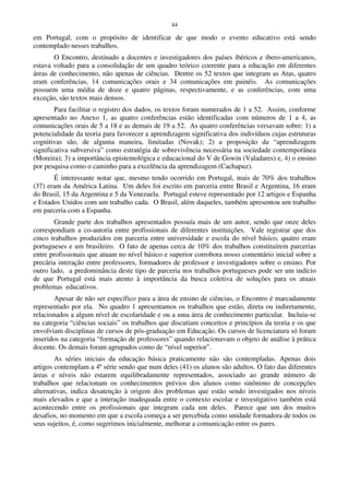 44
em Portugal, com o propósito de identificar de que modo o evento educativo está sendo
contemplado nesses trabalhos.
O Encontro, destinado a docentes e investigadores dos países ibéricos e ibero-americanos,
estava voltado para a consolidação de um quadro teórico coerente para a educação em diferentes
áreas de conhecimento, não apenas de ciências. Dentre os 52 textos que integram as Atas, quatro
eram conferências, 14 comunicações orais e 34 comunicações em painéis. As comunicações
possuem uma média de doze e quatro páginas, respectivamente, e as conferências, com uma
exceção, são textos mais densos.
Para facilitar o registro dos dados, os textos foram numerados de 1 a 52. Assim, conforme
apresentado no Anexo 1, as quatro conferências estão identificadas com números de 1 a 4, as
comunicações orais de 5 a 18 e as demais de 19 a 52. As quatro conferências versavam sobre: 1) a
potencialidade da teoria para favorecer a aprendizagem significativa dos indivíduos cujas estruturas
cognitivas são, de alguma maneira, limitadas (Novak); 2) a proposição da “aprendizagem
significativa subversiva” como estratégia de sobrevivência necessária na sociedade contemporânea
(Moreira); 3) a importância epistemológica e educacional do V de Gowin (Valadares) e, 4) o ensino
por pesquisa como o caminho para a excelência da aprendizagem (Cachapuz).
É interessante notar que, mesmo tendo ocorrido em Portugal, mais de 70% dos trabalhos
(37) eram da América Latina. Um deles foi escrito em parceria entre Brasil e Argentina, 16 eram
do Brasil, 15 da Argentina e 5 da Venezuela. Portugal esteve representado por 12 artigos e Espanha
e Estados Unidos com um trabalho cada. O Brasil, além daqueles, também apresentou um trabalho
em parceria com a Espanha.
Grande parte dos trabalhos apresentados possuía mais de um autor, sendo que onze deles
correspondiam a co-autoria entre profissionais de diferentes instituições. Vale registrar que dos
cinco trabalhos produzidos em parceria entre universidade e escola do nível básico, quatro eram
portugueses e um brasileiro. O fato de apenas cerca de 10% dos trabalhos constituírem parcerias
entre profissionais que atuam no nível básico e superior corrobora nosso comentário inicial sobre a
precária interação entre professores, formadores de professor e investigadores sobre o ensino. Por
outro lado, a predominância deste tipo de parceria nos trabalhos portugueses pode ser um indício
de que Portugal está mais atento à importância da busca coletiva de soluções para os atuais
problemas educativos.
Apesar de não ser específico para a área de ensino de ciências, o Encontro é marcadamente
representado por ela. No quadro 1 apresentamos os trabalhos que estão, direta ou indiretamente,
relacionados a algum nível de escolaridade e ou a uma área de conhecimento particular. Incluiu-se
na categoria “ciências sociais” os trabalhos que discutiam conceitos e princípios da teoria e os que
envolviam disciplinas de cursos de pós-graduação em Educação. Os cursos de licenciatura só foram
inseridos na categoria “formação de professores” quando relacionavam o objeto de análise à prática
docente. Os demais foram agrupados como de “nível superior”.
As séries iniciais da educação básica praticamente não são contempladas. Apenas dois
artigos contemplam a 4ª série sendo que num deles (41) os alunos são adultos. O fato das diferentes
áreas e níveis não estarem equilibradamente representados, associado ao grande número de
trabalhos que relacionam os conhecimentos prévios dos alunos como sinônimo de concepções
alternativas, indica desatenção à origem dos problemas que estão sendo investigados nos níveis
mais elevados e que a interação inadequada entre o contexto escolar e investigativo também está
acontecendo entre os profissionais que integram cada um deles. Parece que um dos muitos
desafios, no momento em que a escola começa a ser percebida como unidade formadora de todos os
seus sujeitos, é, como sugerimos inicialmente, melhorar a comunicação entre os pares.
 