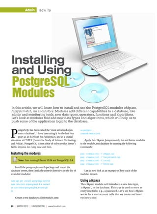 Admin         How To




Installing
and Using
PostgreSQL
Modules
In this article, we will learn how to install and use the PostgreSQL modules chkpass,
fuzzystrmatch, isn and hstore. Modules add different capabilities to a database, like
admin and monitoring tools, new data types, operators, functions and algorithms.
Let’s look at modules that add new data types and algorithms, which will help us to
push some of the application logic to the database.



P
        ostgreSQL has been called the ‘most advanced open           su postgres
        source database’. I have been using it for the last four    createdb module_test
        years as an RDBMS for Foodlets.in, and as a spatial
data store at CSTEP (Center for Study of Science, Technology            Apply the chkpass, fuzzystrmatch, isn and hstore modules
and Policy). PostgreSQL is one piece of software that doesn’t       to the module_test database by running the following
fail to impress me every now and then.                              commands:

Installing the modules                                              psql -d module_test -f chkpass.sql
                                                                    psql -d module_test -f fuzzystrmatch.sql
        Note: I am running Ubuntu 10.04 and PostgreSQL 8.4.         psql -d module_test -f isn.sql
                                                                    psql -d module_test -f hstore.sql
    Install the postgresql-contrib package and restart the
database server, then check the contrib directory for the list of     Let us now look at an example of how each of the
available modules:                                                  modules is used.

sudo apt-get install postgresql-contrib                             Using chkpass
sudo /etc/init.d/postgresql-8.4 restart                             The chkpass module will introduce a new data type,
cd /usr/share/postgresql/8.4/contrib/                               ‘chkpass’, in the database. This type is used to store an
ls                                                                  encrypted field, e.g., a password. Let’s see how chkpass
                                                                    works for a user account table that we create and insert
     Create a test database called module_test:                     two rows into:


88  |  March 2012  | LINUX For You  |  www.LinuxForU.com
 