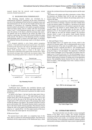 ISSN: 2277 – 9043
                              International Journal of Advanced Research in Computer Science and Electronics Engineering
                                                                                             Volume 1, Issue 5, July 2012

numeral showed that the network could recognize normal                    indicate the correlation between the prototype patterns and the input
numerals, blended numerals[15].                                           matrix.
                                                                            The neurons will compete each other to determine a winner. When
         II. BACKGROUND & TERMINOLOGY.                                    the processes are finished, there will be only one neuron with
                                                                          nonzero output. This neuron indicates the prototype pattern that is
   The Hamming network method was developed by a                          closest to the input.
mathematician, Richard W. Hamming. He has many contributions                The processes in the recurrent layer will be divided into iterations.
not only in the mathematical field, but also for computer science and     When one iteration is finished, a function will check whether there
telecommunication [5]. He was also the founder and has been the           is only one nonzero output. If available so , the process in this layer
president of Association for Computing Machinery. Hamming                 will be stopped, and the process will continue to generate the output.
network method is developed to solve pattern recognition problems          In Figure D is the function to check whether there is only one
which use binary format, such as a matrix with only two possible          nonzero output. W2 is the weight matrix for this layer with the
values, 0 and 1. In the Hamming network, there is a matrix which          dimension of S x S. The iteration number will be given as t, and it
stores the patterns of all objects, called the prototype data matrix.     will be added by one until the iteration stopped. The activation
The patterns will not be learned by the system, but rather to be          function which is used is the positive linear transfer function
stored as a matrix data. The matrix will be used to define the output     (poslin). This function is linear for positive values and zero for
of the network. The objective of the Hamming network is to decide         negative values.
which prototype matrix is closest to the input matrix. It calculates
the similarities between the prototype matrix of all objects and the
input.                                                                    C. Salt and Pepper Noise.
   It is designed explicitly to solve binary pattern recognition           Salt and pepper noise is an impulse type of noise, which is also
problems. It has both feed forward and recurrent layer. The number        referred to as intensity spikes. This is caused generally due to errors
of neuron in the first layer is the same as the number of neurons in      in data transmission. It has only two possible values, a and b. The
the second layer. The objective of the hamming network is to              probability of each is typically less than 0.1. The corrupted pixels
decide which prototype vector is closest to the input vector.             are set alternatively to the minimum or to the maximum value,
This decision is indicated by the output of the recurrent layer. When     giving the image a “salt and pepper” like appearance. Unaffected
the network converges, there will be only one nonzero output. This        pixels remain unchanged. For an 8-bit image, the typical value for
indicates the prototype pattern that is closest to the input vector.      pepper noise is 0 and for salt noise 255. The salt and pepper noise is
                                                                          generally caused by malfunctioning of pixel elements in the camera
                                                                          sensors, faulty memory locations, or timing errors in the digitization
                                                                          process. The probability density function for this type of noise is
                                                                          shown in Figure 2. Salt and pepper noise with a variance of 0.05 is
                                                                          shown in Image 3




                       Fig.1 Hamming Network


  A. Feedforward Layer                                                                     Fig 2 . PDF for salt and pepper noise

   Feedforward layer calculates the correlation between each
patterns of the prototype matrix and the input matrix (figure 1). The
calculation results will be processed to generate the output neurons
for this layer.
   As shown in the figure 1, the layer has the input matrix from p,
which has the dimension as R x 1. This input matrix goes to the
weight matrix (W1) with the dimension of S x R. The net of this
layer (n1) will be the sum of the W1p and the bias input b. The
weight matrix of W1 will be the matrix of the prototype data which
include the patterns of all objects. The element of the bias b will be
given as the number of R. The transfer function which is used in this                           Fig 3. Salt & Pepper Noise.
layer is the linear transfer function (purelin). This function will not
change the value so the output of this feedforward layer (a1) will be
given as: a1 = purelin (W1p + b1) The output neurons of this layer
will be used as the initial input for the recurrent layer.                                III. LITERATURE SURVEY.
B.Recurrent Layer                                                                   The neural networks were also able to extract meaningful
                                                                          features of the digits, such as edges. The cascade correlation
  The recurrent layer is also called as a competitive layer. In this      network was the least successful, possibly because the network was
layer, there is a neuron for each prototype pattern. The neurons are      committing itself to poor results on in training when few hidden
initialized with the output neurons of the feedforward layer, which       units were present. It was found that an elaborate conjugate gradient
                                                                          minimization technique yielded little improvement in generalization

                                                                                                                                              89
                                                  All Rights Reserved © 2012 IJARCSEE
 