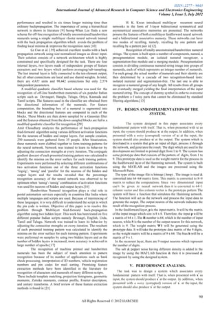 ISSN: 2277 – 9043
                              International Journal of Advanced Research in Computer Science and Electronics Engineering
                                                                                             Volume 1, Issue 5, July 2012

performance and resulted in six times longer training time than                      H. K. Kwan introduced multilayer recurrent neural
ordinary backpropagation. The importance of using a hierarchical          networks in the form of 3-layer bidirectional symmetrical and
network is shown in literature [9] Seong-Whan Lee finds a new             asymmetrical associative memories are presented. The networks
scheme for off-line recognition of totally unconstrained handwritten      possess the features of both a multilayer feedforward neural network
numerals using a simple multilayer cluster neural network trained         and a bidirectional associative memory. These networks can have
with the back propagation algorithm which avoids the problem of           two modes of recalling, namely, recalling by one pattern and
finding local minima & improves the recognition rates [10]                recalling by a pattern pair in[12].
           Le Cun et al. [19] achieved excellent results with a back                 Recognition of totally unconstrained handwritten numeral
propagation network using size-normalized images as direct input.         strings. The system is built upon a number of components, named, a
Their solution consists of a network architecture which is highly         presegmentation module, an isolated numeral recognizer, a
constrained and specifically designed for the task. There are four        segmentation-free module and a merging module. Presegmentation
internal layers, two layers made of independent groups of feature         consists in dividing continuous numeral string image into groups of
extractors and two layers which perform averaging/sub-sampling.           numerals, each of which represents an integer number of numerals.
The last internal layer is fully connected to the ten-element output,     For each group, the actual number of numerals and their identity are
but all other connections are local and use shared weights. In total,     then determined by a cascade of two recognition-based tests:
there are 4,635 units and 98,442 connections but only 2,578               isolated numeral and segmentation-free. The last one is able to
independent parameters.                                                   recognize a numeral group of any length. All results from all groups
   A modified quadratic classifier based scheme was used for the          are eventually merged yielding the final interpretation of the input
recognition of off-line handwritten numerals of six popular Indian        numeral string. The concept of dummy symbol in order to overcome
scripts such as Devnagari, Bangla, Telugu, Oriya, Kannada and             the problem o f noisy parts that cannot be eliminated by standard
Tamil scripts. The features used in the classifier are obtained from      filtering algorithms.[13]
the directional information of the numerals. For feature
computation, the bounding box of a numeral is segmented into                 IV. DESIGN AND IMPLEMENTATION OF THE
blocks and the directional features are computed in each of the                              SYSTEM.
blocks. These blocks are then down sampled by a Gaussian filter
and the features obtained from the down sampled blocks are fed to a
modified quadratic classifier for recognition.[20]                                   The system designed in this paper associates every
Amit Choudhary analyzes the performance of back-propagation               fundamental pattern with itself. That is, when presented with xi as
feed-forward algorithm using various different activation functions       input, the system should produce xi at the output. In addition, when
for the neurons of hidden and output layers. For sample creation,         presented with a noisy (corrupted) version of xi at the input, the
250 numerals were gathered form 35 people. After binarization,            system should also produce xi at the output. The system which is
these numerals were clubbed together to form training patterns for        developed is a system that gets an input of digit, process it through
the neural network. Network was trained to learn its behavior by          the network, and generates the result. The digit which are used in the
adjusting the connection strengths at every iteration. The conjugate      development are limited to printed digit from 1 to 9. The system has
gradient descent of each presented training pattern was calculated to     some prototype data that consists of the pattern of digits, from 1 to
identify the minima on the error surface for each training pattern.       9. This prototype data is used as the weight matrix for the process in
Experiments were performed by selecting different combinations of         the feedforward layer of the Hamming network. The system is built
two activation functions out of the three activation functions            using the MATLAB and the images are processed using the
„logsig‟, „tansig‟ and „purelin‟ for the neurons of the hidden and        Microsoft Paint.
output layers and the results revealed that the percentage                  The type of the image file is bitmap (.bmp) . The image is read &
recognition accuracy of the neural network was observed to be             converted into 64×64 matrix form. This matrix is converted to 8×8
optimum when „tansig‟-„tansig‟ combination of activation functions        matrix to reduce the computations. Since two dimensional input
was used for neurons of hidden and output layers.[16]                     can‟t be given to neural network then it is converted to 64×1
           Handwritten Numeral recognition plays a vital role in          column vector and this column vector is the prototype pattern The
postal automation services especially in countries like India where       system will have a function that simulates the Hamming network.
multiple languages and scripts are used. Because of intermixing of        The function will act as the network and process the input data to
these languages; it is very difficult to understand the script in which   generate the output. The output neuron of the network indicates the
the pin code is written. Objective of this paper is to resolve this       result of the recognition process.
problem through Multilayer feed-forward back-propagation                    In the feedforward layer, p is the input matrix. It will be the matrix
algorithm using two hidden layer. This work has been tested on five       of the input image which size is 8 x 8. Therefore, the input p will be
different popular Indian scripts namely Devnagri, English, Urdu,          a matrix of 64 x 1. The R number is 64, which is the number of input
Tamil and Telugu. Network was trained to learn its behavior by            neuron, while S is the number of the output neuron for this network,
adjusting the connection strengths on every iteration. The resultant      which is 9. The weight matrix W1 will be generated using the
of each presented training pattern was calculated to identify the         prototype data. It will take the prototype data matrix of the 9 digits,
minima on the error surface for each training pattern. Experiments        so the weight matrix will be a matrix of 9 x 64. The bias b will be a
were performed on samples by using two hidden layers and as the           matrix of 9 x 1.
number of hidden layers is increased, more accuracy is achieved in          In the recurrent layer, there are 9 output neurons which represent
large number of epochs.[17]                                               the number of digits.
           The recognition of machine printed and handwritten               The salt & pepper noise having different density is added in the
numerals has been the subject of much attention in pattern                image by using the MATLAB function & then it is processed &
recognition because of its number of applications such as bank            recognized by using the designed system.
check processing, interpretation of ID numbers, vehicle registration
numbers and pin codes for mail sorting. Promising feature                              V. PERFORMANCE ANALYSIS.
extraction methods have been identified in the literature for
recognition of characters and numerals of many different scripts.            The task was to design a system which associates every
                                                                                                                                          i
These include template matching, projection histograms, geometric         fundamental pattern with itself. That is, when presented with x as
                                                                                                            i
moments, Zernike moments, contour profile, Fourier descriptors,           input, the system should produce x at the output. In addition, when
                                                                                                                             i
and unitary transforms. A brief review of these feature extraction        presented with a noisy (corrupted) version of x at the input, the
                                                                                                       i
methods is found in [21]                                                  system should also produce x at the output.

                                                                                                                                               90
                                                  All Rights Reserved © 2012 IJARCSEE
 