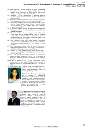 ISSN: 2277 – 9043
                                   International Journal of Advanced Research in Computer Science and Electronics Engineering
                                                                                                  Volume 1, Issue 5, July 2012

[10] Seong-Whan Lee, “off-line recognition of totally unconstrained
      handwritten numerals using a simple multilayer cluster neural
      network”, IEEE transactions on pattern analysis and machine
      intelligence, vol. 18, no. 6, June 1996, 648-652
[11] Rosenblatt, F. (1959), "The Perceptron: A Probabilistic Model for
      Information Storage and Organization in the Brain," Psychological
      Review 65:386-408.
[12] “Recognition of handprinted numerals by two-stage feature extraction”,
      IEEE transactions on systems science and cybernetics, April 1970
[13] “Handwritten alphabet recognition using hamming network”, Arnold
      Aribowo, Samuel Lukas, Handy, Seminar National Aplikasi
      Teknologi Informasion, 2007 (SNATI 2007) ISSN: 1907-5022
      Yogyakarta, 16 June 2007
[14] A Two-Level Hamming Network for High Performance Associative
      Memory”, by Nobuhiko Ikeda, Paul Watta, Metin Artiklar and
      Mohamad H. Hassoun.
[15] “Recognition of Noisy Numerals using Neural Network”, Mohd
      Yusoff Mashor and Sitz Noraini Sulaiman Centre for Electronic
      Intelligent System (CELIS), School of Electrical and Electronic
      Engineering, University Sains Malaysia Engineering Campus, 14300
      Nibong Tebal Pulau Pinang, Malaysia.
[16] Amit Choudhary, Rahul Rishi, Savita Ahlawat, “Performance
      Analysis of Feed Forward MLP with various Activation Functions
      for Handwritten Numerals Recognition” IEEE, Volume 5, 2010,pp
      852-856,
[17] Stuti Asthana, Farha Haneef, Rakesh K Bhujade, “Handwritten
      Multiscript Numeral Recognition using Artificial Neural Networks”
      IJSCE 2231-2307, Volume-1, Issue-1, March 2011 pp
[18] Leah Bar, Nir Sochen, and Nahum Kiryati “Image eblurring in the
      Presence of Salt-and-Pepper Noise”IEEE IMAGE PROCESSING, VOL.
       16, NO. 4, APRIL 2007
[19] Y. Le Cun, et al., ”Constrained Neural Network for Unconstrained
      Handwritten Digit Recognition,” Proc. of First Int. Workshop on
      Frontiers in Handwriting Recognition, Montreal, Canada, 1990, pp.
      145-154,.
 [20] U. Pal, T. Wakabayashi and F. Kimura, “Handwritten numeral
      recognition of six popular scripts,” Ninth International conference on
      Document Analysis and Recognition ICDAR 07, Vol.2, pp.749-753,
      2007.
[21] Øivind Due Trier, Anil K. Jain and Torfinn Taxt, Feature Extraction
                              Methods for Character Recognition- A
                              survey, Pattern Recognition, Volume 29,
                              Issue 4, April 1996, pp 641-662.

                                 Smita K. Chaudhari is presently Pursuing
                                 ME in Electronics & Communication
                                 Engineering from SSGB College of Engg. &
                                 Technology, North Maharashta University-
                                 Jalgaon, Maharashtra, India. She received the
                                 BE degree from Godavari College of Engg.&
                                 Technology, North Maharashta University,
                               Jalgaon. Her interested area is Image
                               processing, Neural Network,VLSI.



                          G.A.Kulkarni is presently Associate Professor &
                          Head of Electronics & Communication Engg.
                          Department SSGB College of Engg. &
                          Technology, affiliated to North Maharashtra
                          University- Jalgaon, Maharashtra, India.. He
                          received the M.E degree from the Dr.B.A.M.
                          University Aurangabad and presently he is
                          persuing PhD degree from Dr.B.A.M. University
                          Aurangabad. His research interests include
                          communication systems & electromagnetic engg.,
                          Neural network.




                                                                                                                           92
                                                        All Rights Reserved © 2012 IJARCSEE
 