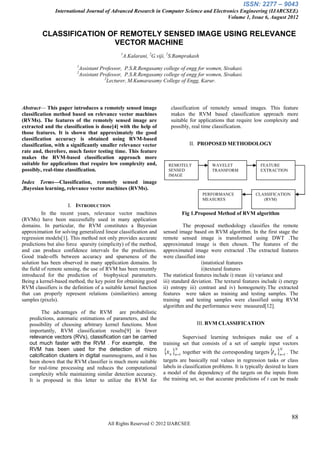 ISSN: 2277 – 9043
               International Journal of Advanced Research in Computer Science and Electronics Engineering (IJARCSEE)
                                                                                        Volume 1, Issue 6, August 2012


         CLASSIFICATION OF REMOTELY SENSED IMAGE USING RELEVANCE
                         VECTOR MACHINE
                                              1
                                                  A.Kalarani, 2G.viji, 2S.Ramprakash
                         1
                          Assistant Professor, P.S.R.Rengasamy college of engg for women, Sivakasi.
                         2
                          Assistant Professor, P.S.R.Rengasamy college of engg for women, Sivakasi.
                                      2
                                        Lecturer, M.Kumarasamy College of Engg, Karur.




Abstract— This paper introduces a remotely sensed image                classification of remotely sensed images. This feature
classification method based on relevance vector machines               makes the RVM based classification approach more
(RVMs). The features of the remotely sensed image are                  suitable for applications that require low complexity and
extracted and the classification is done[4] with the help of           possibly, real time classification.
those features. It is shown that approximately the good
classification accuracy is obtained using RVM-based
classification, with a significantly smaller relevance vector                   II. PROPOSED METHODOLOGY
rate and, therefore, much faster testing time. This feature
makes the RVM-based classification approach more
suitable for applications that require low complexity and,            REMOTELY              WAVELET                 FEATURE
possibly, real-time classification.                                   SENSED                TRANSFORM               EXTRACTION
                                                                      IMAGE
Index Terms—Classification, remotely sensed image
,Bayesian learning, relevance vector machines (RVMs).
                                                                                       PERFORMANCE               CLASSIFICATION
                                                                                       MEASURES                     (RVM)
                      I. INTRODUCTION
          In the recent years, relevance vector machines                     Fig 1.Proposed Method of RVM algorithm
(RVMs) have been successfully used in many application
domains. In particular, the RVM constitutes a Bayesian                        The proposed methodology classifies the remote
approximation for solving generalized linear classification and     sensed image based on RVM algorithm. In the first stage the
regression models[1]. This method not only provides accurate        remote sensed image is transformed using DWT .The
predictions but also force sparsity (simplicity) of the method,     approximated image is then chosen. The features of the
and can produce confidence intervals for the predictions.           approximated image were extracted .The extracted features
Good trade-offs between accuracy and sparseness of the              were classified into
solution has been observed in many application domains. In                             i)statistical features
the field of remote sensing, the use of RVM has been recently                          ii)textural features
introduced for the prediction of biophysical parameters.            The statistical features include i) mean ii) variance and
Being a kernel-based method, the key point for obtaining good       iii) standard deviation. The textural features include i) energy
RVM classifiers is the definition of a suitable kernel function     ii) entropy iii) contrast and iv) homogeneity.The extracted
that can properly represent relations (similarities) among          features were taken as training and testing samples. The
samples (pixels).                                                   training and testing samples were classified using RVM
                                                                    algorithm and the performance were measured[12].
         The advantages of the RVM are probabilistic
   predictions, automatic estimations of parameters, and the
   possibility of choosing arbitrary kernel functions. Most                         III. RVM CLASSIFICATION
   importantly, RVM classification results[9] in fewer
   relevance vectors (RVs), classification can be carried                    Supervised learning techniques make use of a
   out much faster with the RVM . For example, the                  training set that consists of a set of sample input vectors
   RVM has been used for the detection of micro
   calcification clusters in digital mammograms, and it has
                                                                    xn n1 together with the corresponding targets t n n1 . The
                                                                         N                                                 N


   been shown that the RVM classifier is much more suitable         targets are basically real values in regression tasks or class
   for real-time processing and reduces the computational           labels in classification problems. It is typically desired to learn
   complexity while maintaining similar detection accuracy.         a model of the dependency of the targets on the inputs from
   It is proposed in this letter to utilize the RVM for             the training set, so that accurate predictions of t can be made




                                                                                                                                   88
                                        All Rights Reserved © 2012 IJARCSEE
 
