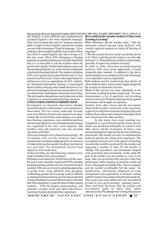 International Reseach Journal,November,2010 ISSN-0975-3486 RNI: RAJBIL 2009/300097 VOL-I *ISSUE 14
93RESEARCH ANALYSIS AND EVALUATION
felt English is most difficult and simultaneously
accepted English is the most important language.
They also accepted the need for adequate practice
daily to improve their English, and that the teacher
can ony help in learning of English language. Afew
studentsexpressedtheirinabilitythatinspiteoftheir
best effort to speak English, they fail in doing so in
the class room. Three VISs belonging to floating
populationandeducatedbusinessfamilieshadbelief
that it is ot advisable to ask the teachers when the
teacherhadadoubt.Totallyblindstudentsexpressed
thatspeakingEnglishverywellisthemostimportant
criterionforlearningEnglish.Thestudentsincluding
VISs were agreed and accepted that the task (1) was
basedonreallifeneeds,(ii)providedopportunityfor
skill practice (iii) was appropriate forALLstudents,
(iv) promoted information sharing (v) encouraged
themtoreflectcriticallyandevaluatethemselves(vi)
allowed meaningful interaction among them & (vii)
wasinteresting,challenging,informative&inviting.
Theinformationobtainedwasusedtoplaninstruction
responsive to actual teaching-learning situation.
CONCLUSIONANDFINALOBSERVATION
Investigation on classroom observation schedule
wasbasedentirelyontheteacher’sownretrospective
observation. For two classes audio-tape recorder
were used. But for all classes the teacher wrote diary
to keep the record of how task analysis was made;
how learning experiences were identified and how
instructionalobjectiveswereformulatedandlearning
was organized in the class room situation. The
teacher’s style and sensitivity were also recorded
and analyzed further.
All lesson strategies were planned interestingly. All
V.I.students were actively involved, class room
arrangementwasplannedappropriatelybyinclusion
ofmaterialtheteacherneeded,feedbackmechanism
was provided. Pre-determined instructional
objectives were made clear.
At the end of the class the following evidences were
made available from various diaries.
Studentswereinterested Inallmostallthecases,
lessons were smoothly organized VISs attended
teachinglearning-whichwereactivitybasedandskill
oriented,VISswereinvolved byadoptingapproaches
to group work, using different class grouping,
establishing ground rule for group work in addition
to making teaching learning activity based and skill
oriented.Feedbackwasmosteffectiveanditconfirmed
thatVISslearnthowtovaluetheideasofothernormal
students. VISs developed understanding, and
attitudes towards work and about themselves.
Learning situation promoted their enjoyment.
HowcouldteachermonitorInclusiveClass-room
Teaching-Learning?
What difference did the teacher make ? Did the
classroom (school) become more inclusive with
visually impaired students in context of learning of
language?
1.Was the teacher inclusive in the way he/she set out
to be? How could the teacher improve on what s/he
had done? 2.. What difference had the teacher made,
specially in improving students learning?
In order to make classroom teaching-learning
inclusive VISs were given opportunity to learn
alongwith other students. In addition to the above
mentioned processes adopted earlier the followings
were undertaken and accomplished.
Both students and the teacher kept short diaries of
what students learnt, what teacher taught alongwith
the records of classroom activities.
Much of this activity was done informally as the
classroom teaching-learning progressed. In some
circumstances a list of questions and recording
answerswereused.Studentsaskedquestions,gained
information and brought out opinions.
Teachers from other classes and the investigator
observed the teacher’s instruction in the classrooms
aspartofoverallprofessionaldevelopment.Records
oftheseobservationsandcommentswerekeptwhich
were discussed with other teachers.
In this study class room teaching was
considered as a goal directed professional activity
which was monitored informally by teachers from
other classes and the investigator. In many a case
monitoringhelpedtomaketheteacherintoareflective
practitioner. The teacher not only accomplished the
technical job but also learnt from experience. The
investigator noticed some of the aspects of teaching
situation that could be monitored by the teacher and
suggested a number of tasks for the teacher to
attempt. The procedures and instruments adopted
were used fairly and conveniently. In this study the
task of the teacher was not merely to cover a text
book. S/he was involved in the selection of the best
performance skills keeping in mind the needs and
levelsofthepupilsincludingVISs. Theinvestigator
and the teacher combinedly felt the needs for
modification, substitution, adaptation of some
instructional items particularly in inclusive setting
withV.I.learners.Itwasdonewithstyleandsensitivity.
Thus some items were added and a few was deleted
in order to suit a given teaching – learning context.
There had been decisions that the teacher and
investigator made on daily basis albeit
subconsciously.The attempt was to bring that process
 