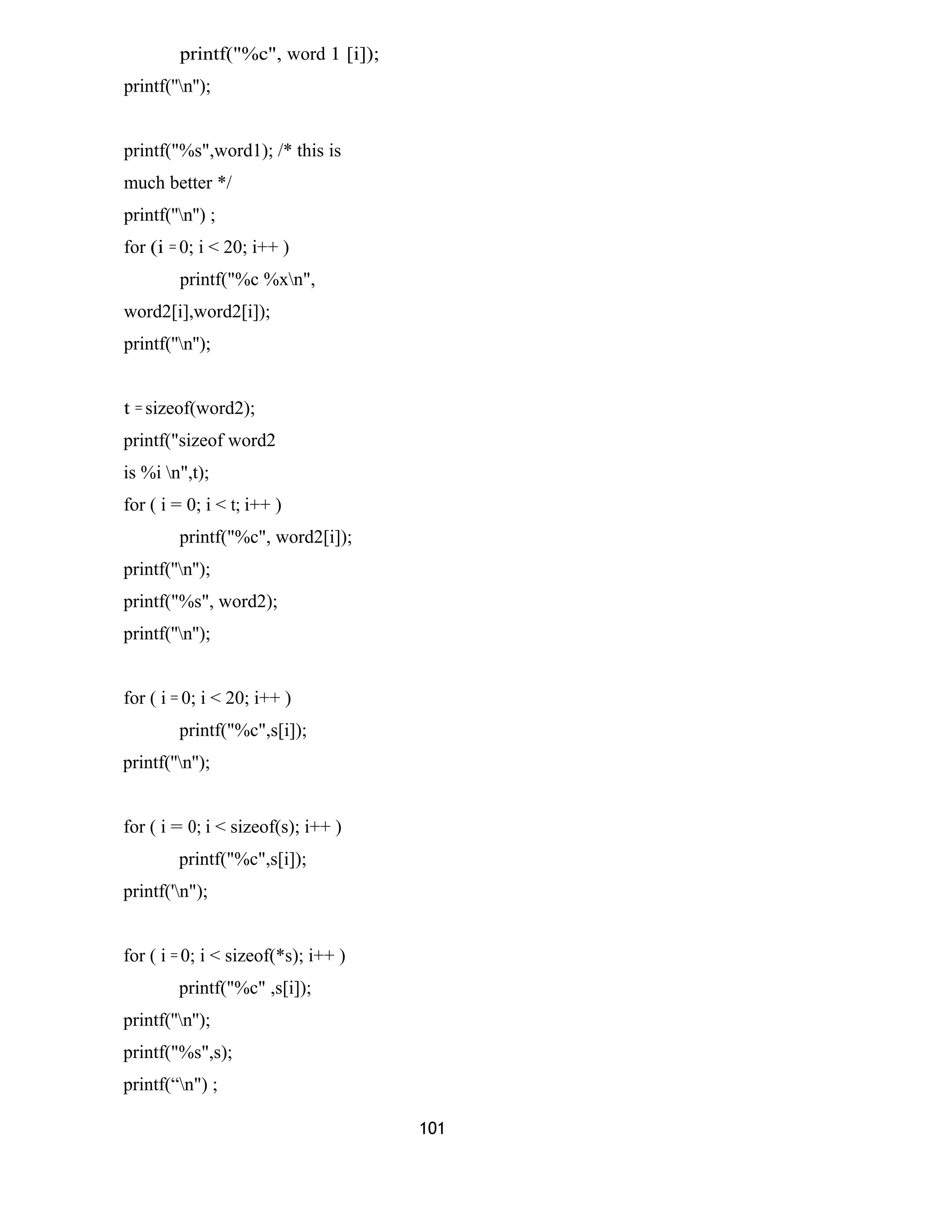 printf("%c", word 1 [i]); 
printf(''n''); 
printf("%s",word1); /* this is 
much better */ 
printf(''n'') ; 
for (i = 0; i < 20; i++ ) 
printf("%c %xn", 
word2[i],word2[i]); 
printf(''n''); 
t = sizeof(word2); 
printf("sizeof word2 
is %i n",t); 
for ( i = 0; i < t; i++ ) 
printf("%c", word2[i]); 
printf(''n''); 
printf("%s", word2); 
printf(''n''); 
for ( i = 0; i < 20; i++ ) 
printf("%c",s[i]); 
printf(''n''); 
for ( i = 0; i < sizeof(s); i++ ) 
printf("%c",s[i]); 
printf('n"); 
for ( i = 0; i < sizeof(*s); i++ ) 
printf("%c" ,s[i]); 
printf(''n''); 
printf("%s",s); 
printf(“n") ; 
101 
 