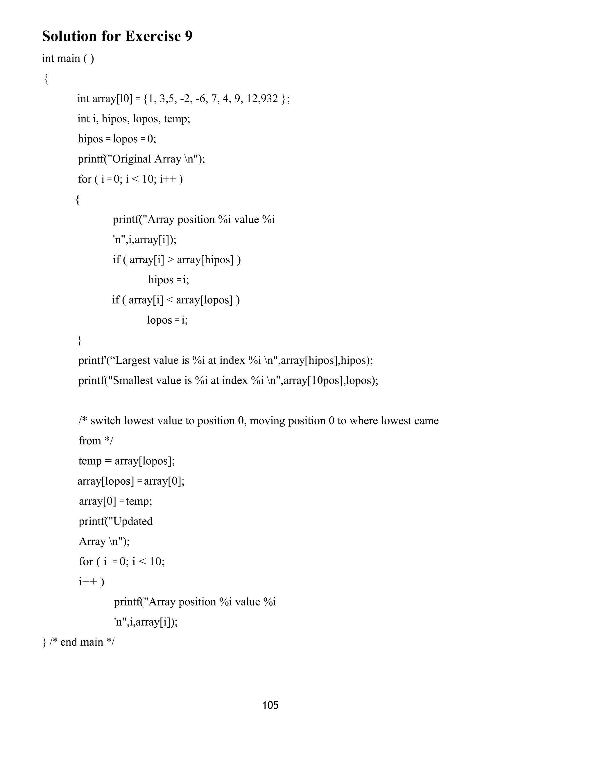 Solution for Exercise 9 
int main ( ) 
{ 
int array[l0] = {1, 3,5, -2, -6, 7, 4, 9, 12,932 }; 
int i, hipos, lopos, temp; 
hipos = lopos = 0; 
printf("Original Array n"); 
for ( i = 0; i < 10; i++ ) 
{ 
printf("Array position %i value %i 
'n",i,array[i]); 
if ( array[i] > array[hipos] ) 
hipos = i; 
if ( array[i] < array[lopos] ) 
lopos = i; 
} 
printf'(“Largest value is %i at index %i n",array[hipos],hipos); 
printf("Smallest value is %i at index %i n",array[10pos],lopos); 
/* switch lowest value to position 0, moving position 0 to where lowest came 
from */ 
temp = array[lopos]; 
array[lopos] = array[0]; 
array[0] = temp; 
printf("Updated 
Array n"); 
for ( i = 0; i < 10; 
i++ ) 
printf("Array position %i value %i 
'n",i,array[i]); 
} /* end main */ 
105 
 