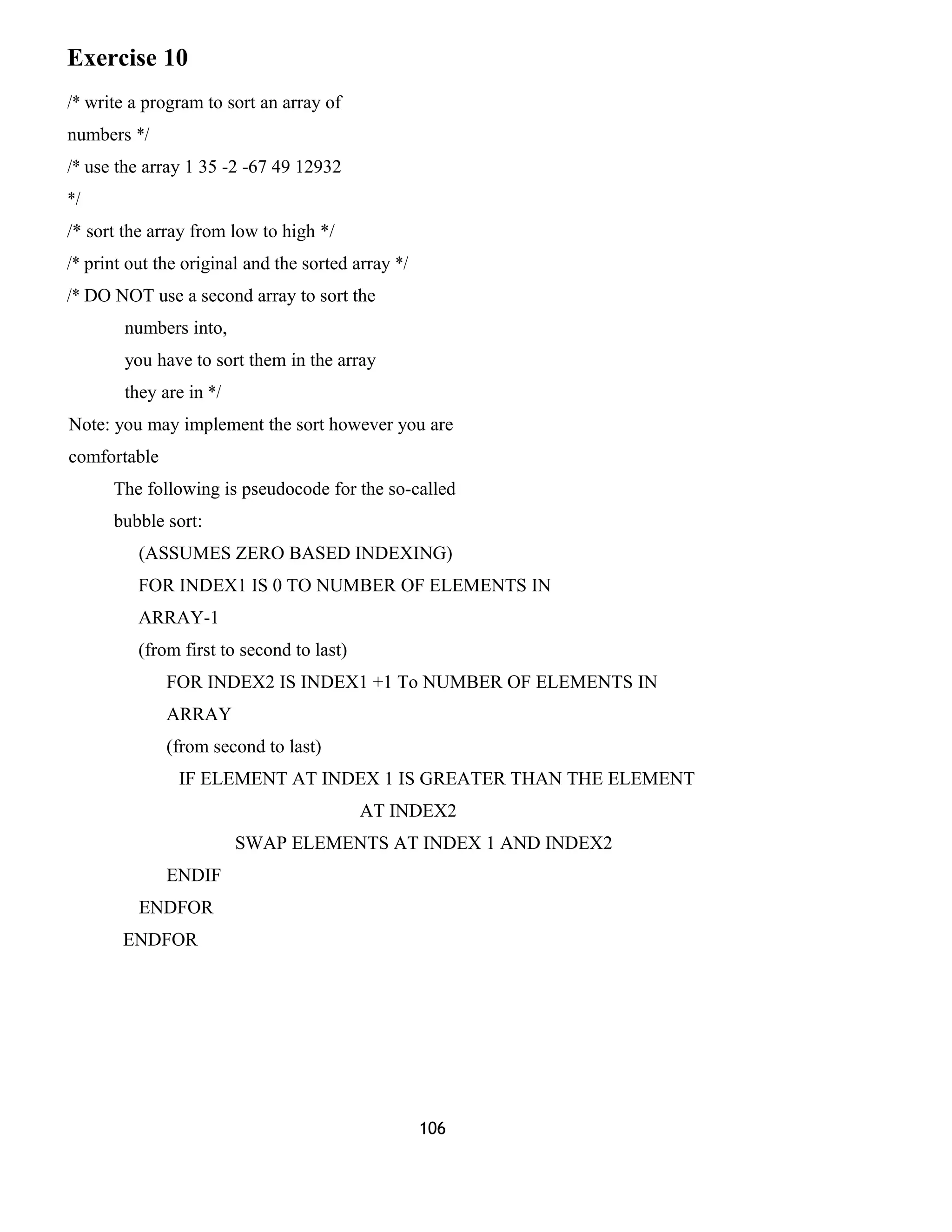 Exercise 10 
/* write a program to sort an array of 
numbers */ 
/* use the array 1 35 -2 -67 49 12932 
*/ 
/* sort the array from low to high */ 
/* print out the original and the sorted array */ 
/* DO NOT use a second array to sort the 
numbers into, 
you have to sort them in the array 
they are in */ 
Note: you may implement the sort however you are 
comfortable 
The following is pseudocode for the so-called 
bubble sort: 
(ASSUMES ZERO BASED INDEXING) 
FOR INDEX1 IS 0 TO NUMBER OF ELEMENTS IN 
ARRAY-1 
(from first to second to last) 
FOR INDEX2 IS INDEX1 +1 To NUMBER OF ELEMENTS IN 
ARRAY 
(from second to last) 
IF ELEMENT AT INDEX 1 IS GREATER THAN THE ELEMENT 
AT INDEX2 
SWAP ELEMENTS AT INDEX 1 AND INDEX2 
ENDIF 
ENDFOR 
ENDFOR 
106 
 