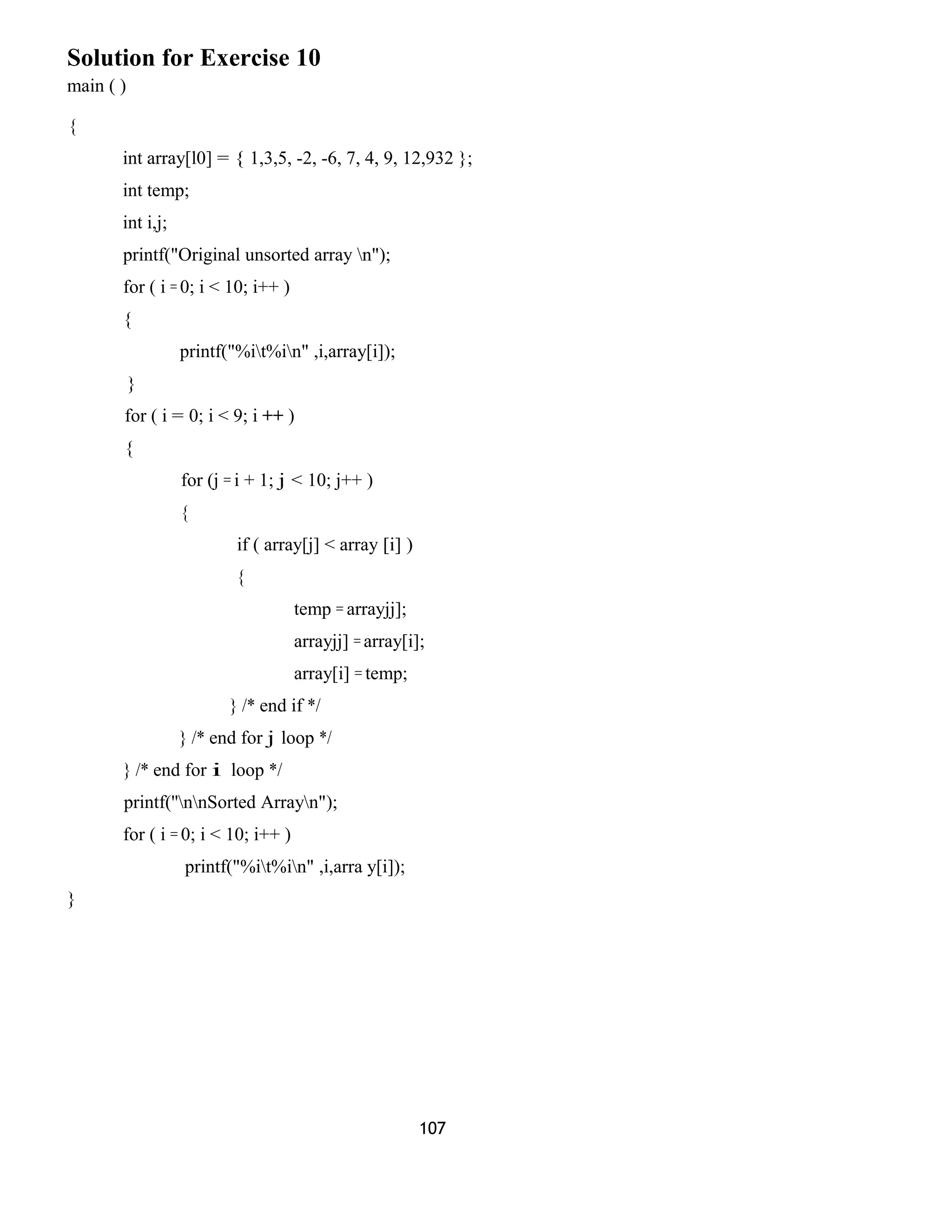 Solution for Exercise 10 
main ( ) 
{ 
int array[l0] = { 1,3,5, -2, -6, 7, 4, 9, 12,932 }; 
int temp; 
int i,j; 
printf("Original unsorted array n"); 
for ( i = 0; i < 10; i++ ) 
{ 
printf("%it%in" ,i,array[i]); 
} 
for ( i = 0; i < 9; i ++ ) 
{ 
for (j = i + 1; j < 10; j++ ) 
{ 
if ( array[j] < array [i] ) 
{ 
temp = arrayjj]; 
arrayjj] = array[i]; 
array[i] = temp; 
} /* end if */ 
} /* end for j loop */ 
} /* end for i loop */ 
printf(''nnSorted Arrayn"); 
for ( i = 0; i < 10; i++ ) 
printf("%it%in" ,i,arra y[i]); 
} 
107 
 