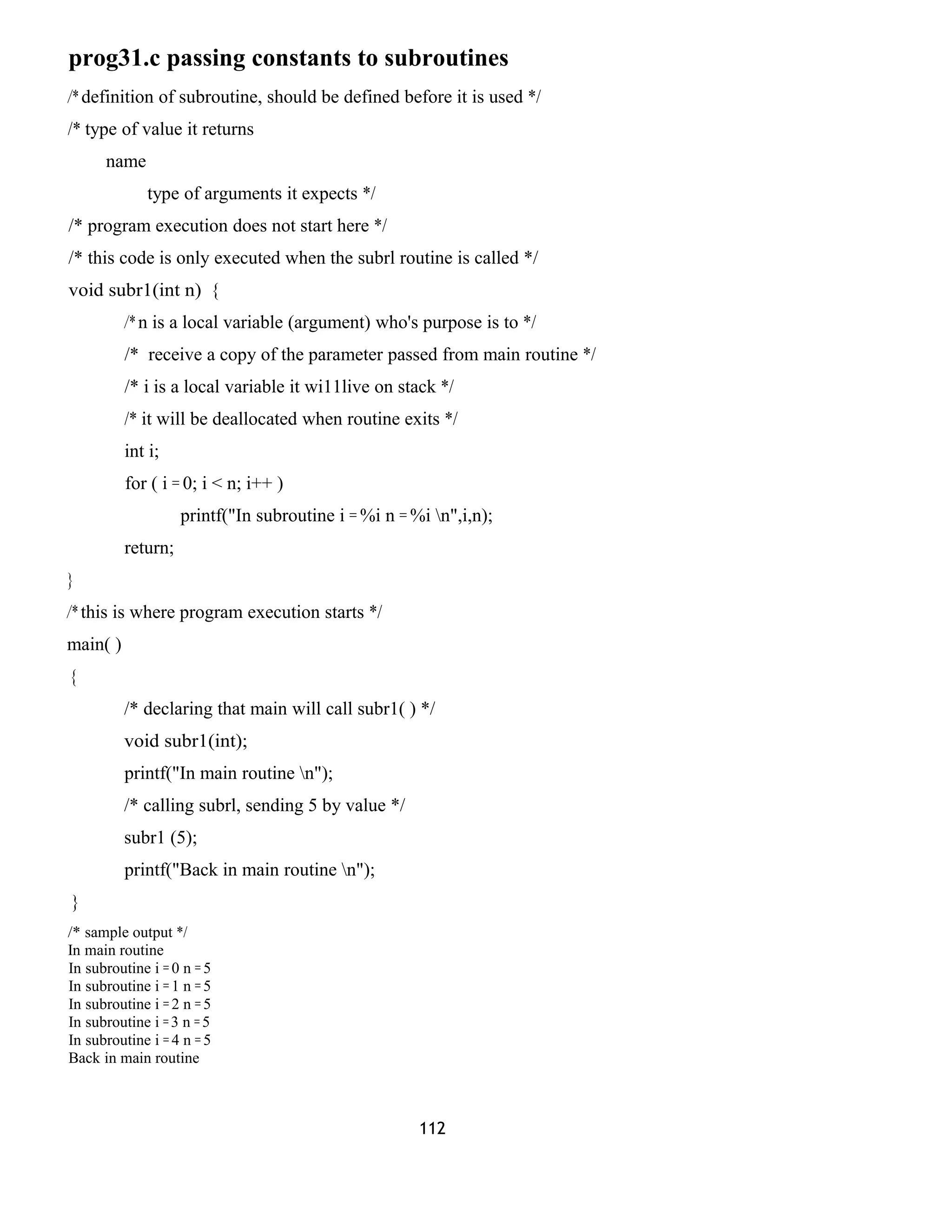 prog31.c passing constants to subroutines 
/* definition of subroutine, should be defined before it is used */ 
/* type of value it returns 
name 
type of arguments it expects */ 
/* program execution does not start here */ 
/* this code is only executed when the subrl routine is called */ 
void subr1(int n) { 
/* n is a local variable (argument) who's purpose is to */ 
/* receive a copy of the parameter passed from main routine */ 
/* i is a local variable it wi11live on stack */ 
/* it will be deallocated when routine exits */ 
int i; 
for ( i = 0; i < n; i++ ) 
printf("In subroutine i = %i n = %i n",i,n); 
return; 
} 
/* this is where program execution starts */ 
main( ) 
{ 
/* declaring that main will call subr1( ) */ 
void subr1(int); 
printf("In main routine n"); 
/* calling subrl, sending 5 by value */ 
subr1 (5); 
printf("Back in main routine n"); 
} 
/* sample output */ 
In main routine 
In subroutine i = 0 n = 5 
In subroutine i = 1 n = 5 
In subroutine i = 2 n = 5 
In subroutine i = 3 n = 5 
In subroutine i = 4 n = 5 
Back in main routine 
112 
 