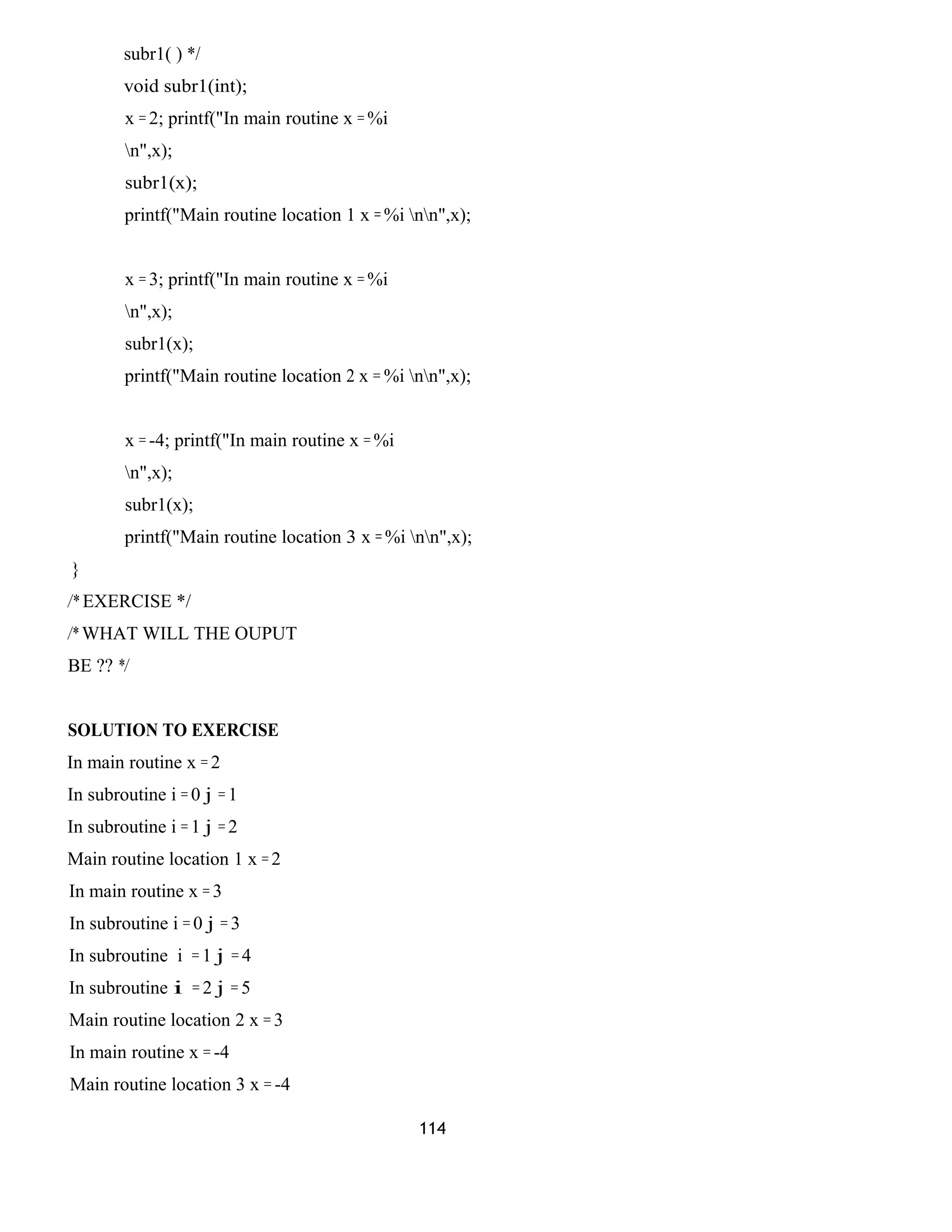 subr1( ) */ 
void subr1(int); 
x = 2; printf("In main routine x = %i 
n",x); 
subr1(x); 
printf("Main routine location 1 x = %i nn",x); 
x = 3; printf("In main routine x = %i 
n",x); 
subr1(x); 
printf("Main routine location 2 x = %i nn",x); 
x = -4; printf("In main routine x = %i 
n",x); 
subr1(x); 
printf("Main routine location 3 x = %i nn",x); 
} 
/* EXERCISE */ 
/* WHAT WILL THE OUPUT 
BE ?? */ 
SOLUTION TO EXERCISE 
In main routine x = 2 
In subroutine i = 0 j = 1 
In subroutine i = 1 j = 2 
Main routine location 1 x = 2 
In main routine x = 3 
In subroutine i = 0 j = 3 
In subroutine i = 1 j = 4 
In subroutine i = 2 j = 5 
Main routine location 2 x = 3 
In main routine x = -4 
Main routine location 3 x = -4 
114 
 